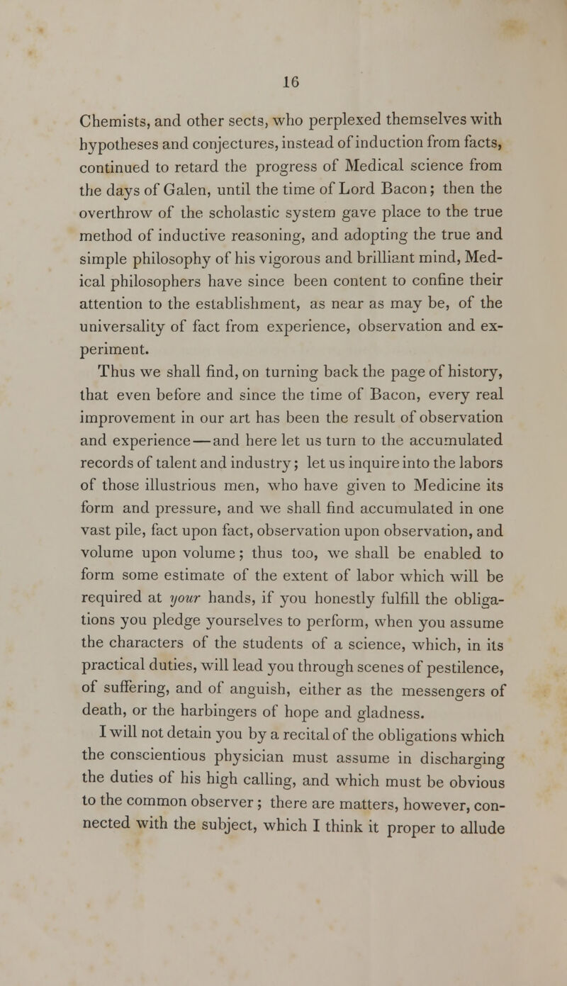 Chemists, and other sects, who perplexed themselves with hypotheses and conjectures, instead of induction from facts, continued to retard the progress of Medical science from the days of Galen, until the time of Lord Bacon; then the overthrow of the scholastic system gave place to the true method of inductive reasoning, and adopting the true and simple philosophy of his vigorous and brilliant mind, Med- ical philosophers have since been content to confine their attention to the establishment, as near as may be, of the universality of fact from experience, observation and ex- periment. Thus we shall find, on turning back the page of history, that even before and since the time of Bacon, every real improvement in our art has been the result of observation and experience — and here let us turn to the accumulated records of talent and industry; let us inquire into the labors of those illustrious men, who have given to Medicine its form and pressure, and we shall find accumulated in one vast pile, fact upon fact, observation upon observation, and volume upon volume; thus too, we shall be enabled to form some estimate of the extent of labor which will be required at your hands, if you honestly fulfill the obliga- tions you pledge yourselves to perform, when you assume the characters of the students of a science, which, in its practical duties, will lead you through scenes of pestilence, of suffering, and of anguish, either as the messengers of death, or the harbingers of hope and gladness. I will not detain you by a recital of the obligations which the conscientious physician must assume in discharging the duties of his high calling, and which must be obvious to the common observer; there are matters, however, con- nected with the subject, which I think it proper to allude