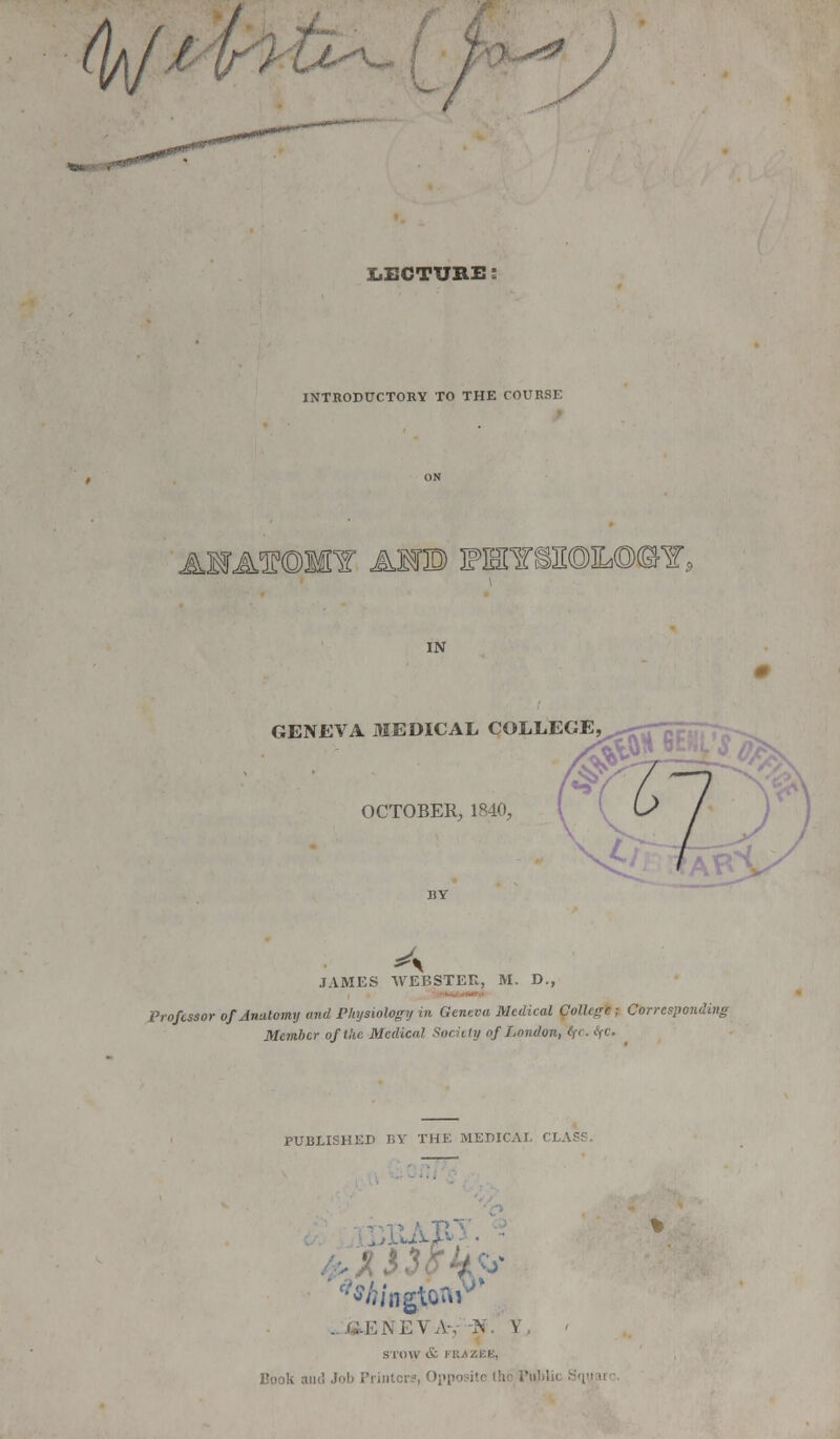 4]/' ■:■-*''''. U^ * y LECTURE ! INTRODUCTORY TO THE COURSE AWAf ©MY AMD PHY§3I©IL©CT, GENEVA MEDICAL COLLEGE OCTOBER, 1840, JAMES WEBSTER, M. D., Professor of Anatomy and Physiology in Geneva Medical College ; Corresponding Member of the. Medical Society of London, tfC. tfC. PUBLISHED J!Y THE MEDICAL CLASS. GENEVA-, fi \ STOW i ; Job Printers, Opposite lh