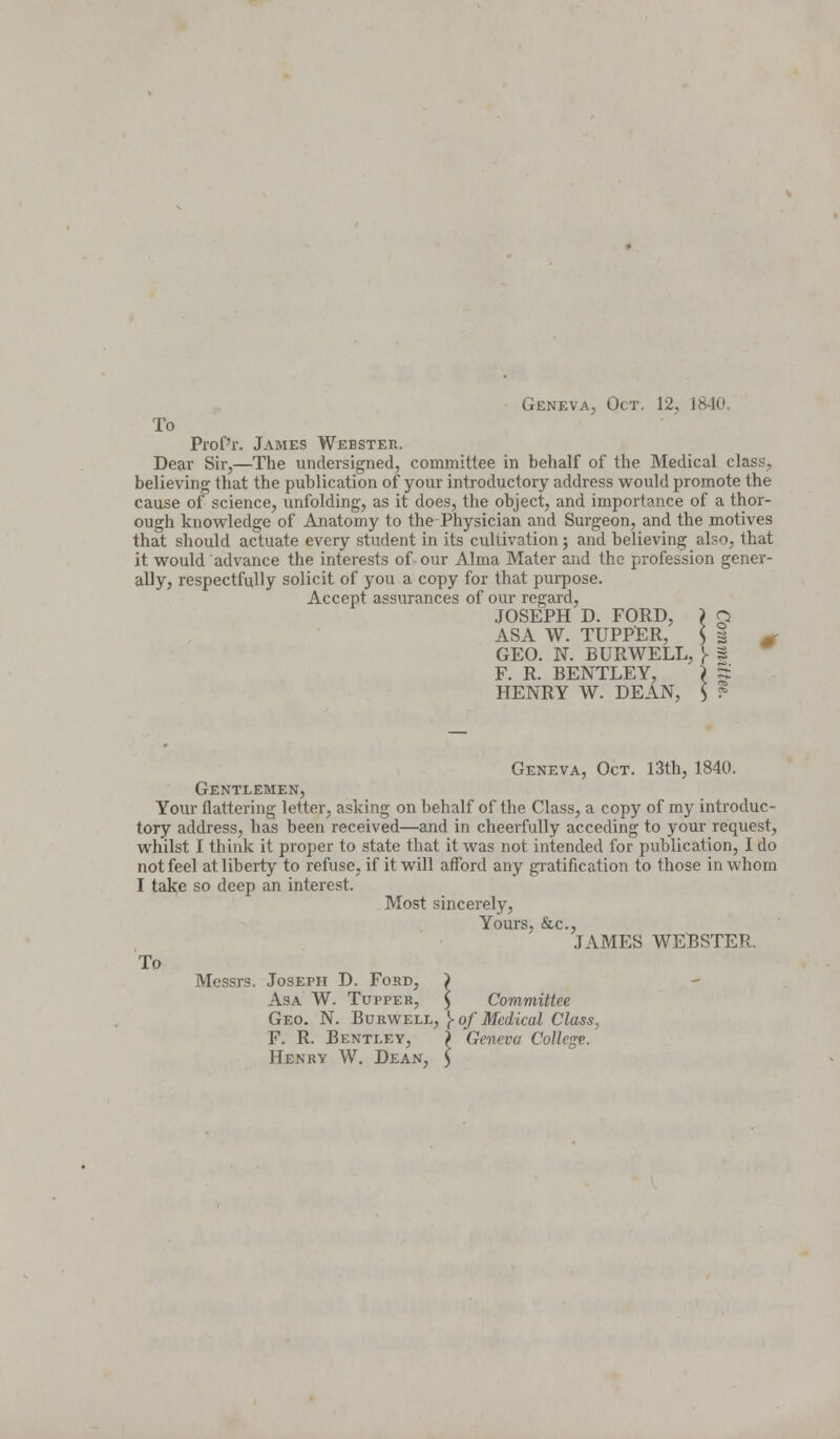 Geneva, Oct. 12, i To Prof'r. James Webster. Dear Sir,—The undersigned, committee in behalf of the Medical class. believing that the publication of your introductory address would promote the cause of science, unfolding, as it does, the object, and importance of a thor- ough knowledge of Anatomy to the Physician and Surgeon, and the motives that should actuate every student in its cultivation ; and believing also, that it would advance the interests of our Alma Mater and the profession gener- ally, respectfully solicit of you a copy for that purpose. Accept assurances of our regard, JOSEPH D. FORD, \ g ASA W. TUPPER, I 1 f GEO. N. BURWELL, )- 2 F. R. BENTLEY, \ S HENRY W. DEAN, $ ? Geneva, Oct. 13th, 1840. Gentlemen, Your flattering letter, asking on behalf of the Class, a copy of my introduc- tory address, has been received—and in cheerfully acceding to your reoxuest, whilst I think it proper to state that it was not intended for publication, I do not feel at liberty to refuse, if it will afford any gratification to those in whom I take so deep an interest. Most sincerely, Yours, &c, JAMES WEBSTER. To Messrs. Joseph D. Ford, ) Asa W. Tupper, $ Committee Geo. N. Burwell, J> of Medical Class, F. R. Bentley, ) Geneva College. Henry W. Dean,