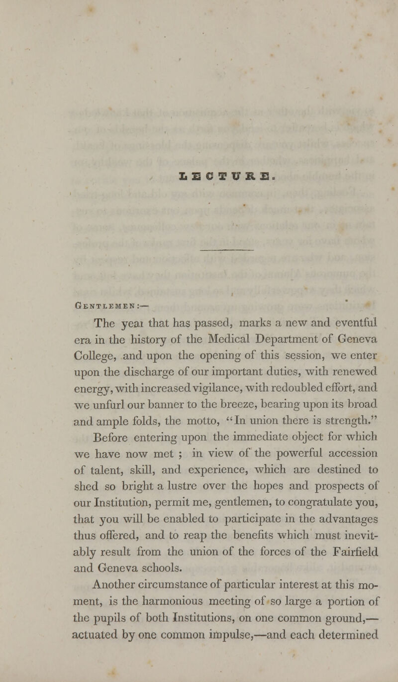 LECTURE. Gentlemen:— The yeai that has passed, marks a new and eventful era in the history of the Medical Department of Geneva College, and upon the opening of this session, we enter upon the discharge of our important duties, with renewed energy, with increased vigilance, with redoubled effort, and we unfurl our banner to the breeze, bearing upon its broad and ample folds, the motto, In union there is strength. Before entering upon the immediate object for which we have now met ; in view of the powerful accession of talent, skill, and experience, which are destined to shed so bright a lustre over the hopes and prospects of our Institution, permit me, gentlemen, to congratulate you, that you will be enabled to participate in the advantages thus offered, and to reap the benefits which must inevit- ably result from the union of the forces of the Fairfield and Geneva schools. Another circumstance of particular interest at this mo- ment, is the harmonious meeting of so large a portion of the pupils of both Institutions, on one common ground,— actuated by one common impulse,—and each determined