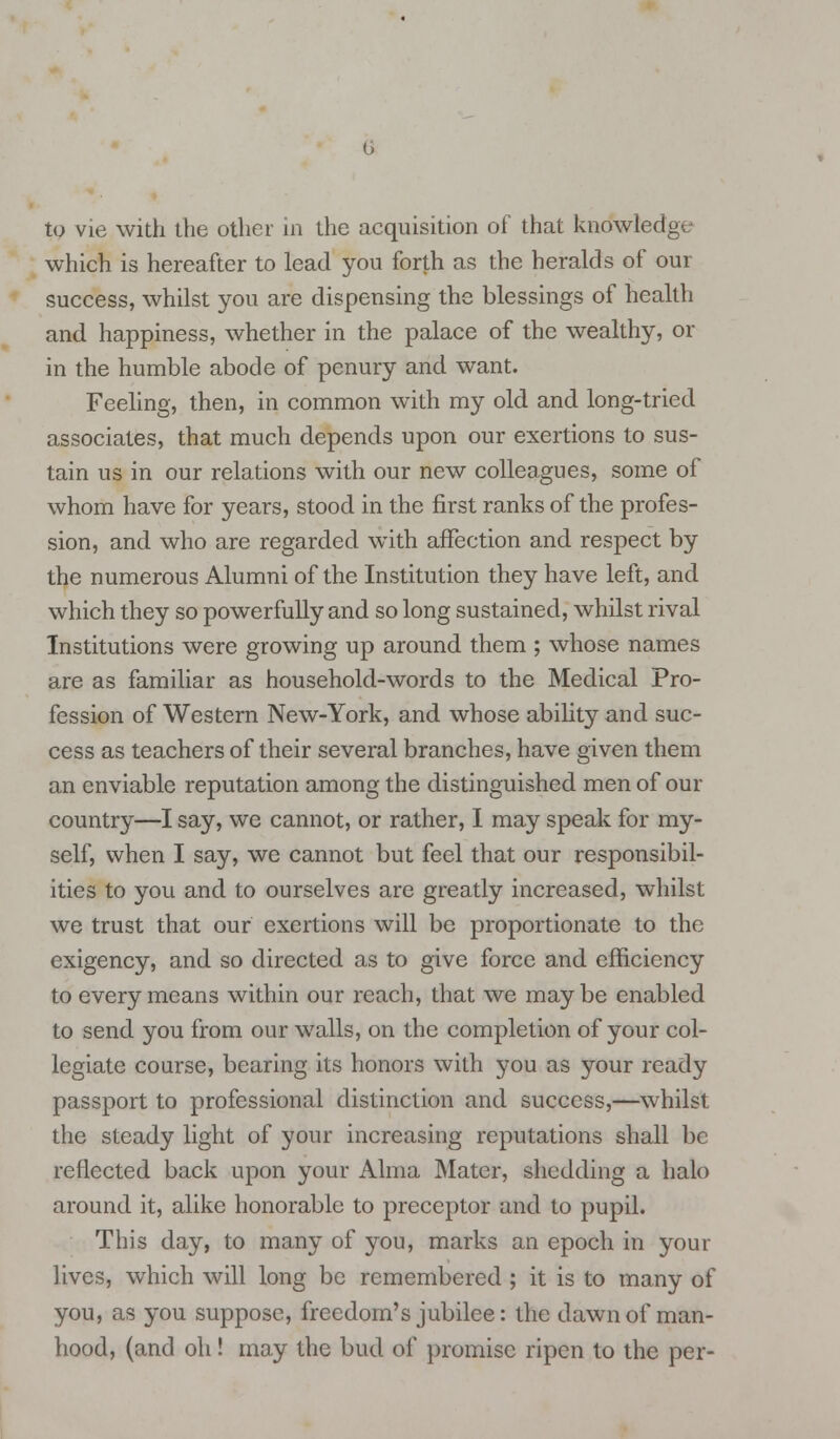 to vie with the other in the acquisition of that knowledge which is hereafter to lead you forth as the heralds of our success, whilst you are dispensing the blessings of health and happiness, whether in the palace of the wealthy, or in the humble abode of penury and want. Feeling, then, in common with my old and long-tried associates, that much depends upon our exertions to sus- tain us in our relations with our new colleagues, some of whom have for years, stood in the first ranks of the profes- sion, and who are regarded with affection and respect by the numerous Alumni of the Institution they have left, and which they so powerfully and so long sustained, whilst rival Institutions were growing up around them ; whose names are as familiar as household-words to the Medical Pro- fession of Western New-York, and whose ability and suc- cess as teachers of their several branches, have given them an enviable reputation among the distinguished men of our country—I say, we cannot, or rather, I may speak for my- self, when I say, we cannot but feel that our responsibil- ities to you and to ourselves are greatly increased, whilst we trust that our exertions will be proportionate to the exigency, and so directed as to give force and efficiency to every means within our reach, that we maybe enabled to send you from our walls, on the completion of your col- legiate course, bearing its honors with you as your ready passport to professional distinction and success,—whilst the steady light of your increasing reputations shall be reflected back upon your Alma Mater, shedding a halo around it, alike honorable to preceptor and to pupil. This day, to many of you, marks an epoch in your lives, which will long be remembered ; it is to many of you, as you suppose, freedom's jubilee: the dawn of man- hood, (and oh! may the bud of promise ripen to the per-