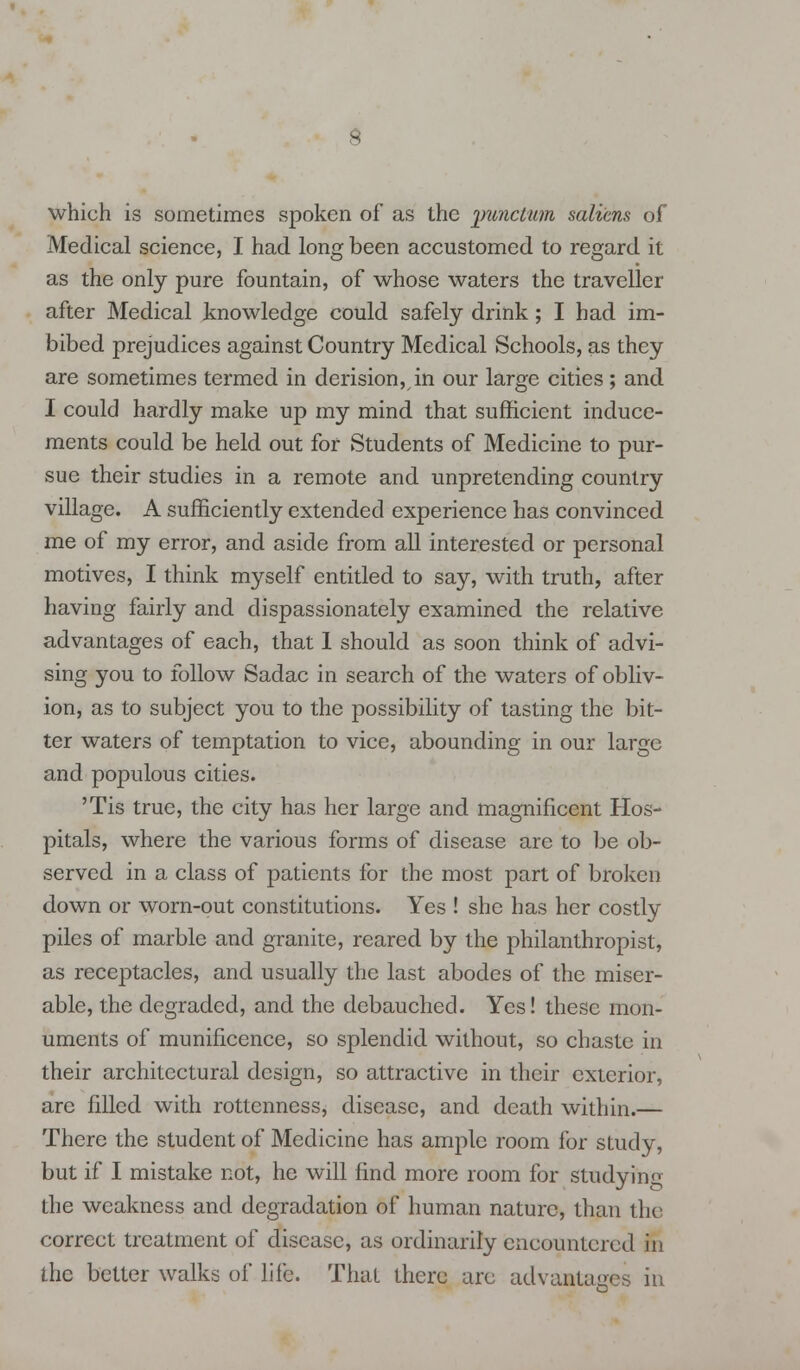 which is sometimes spoken of as the punctum salicns of Medical science, I had long been accustomed to regard it as the only pure fountain, of whose waters the traveller after Medical knowledge could safely drink; I had im- bibed prejudices against Country Medical Schools, as they are sometimes termed in derision,, in our large cities ; and I could hardly make up my mind that sufficient induce- ments could be held out for Students of Medicine to pur- sue their studies in a remote and unpretending country village. A sufficiently extended experience has convinced me of my error, and aside from all interested or personal motives, I think myself entitled to say, with truth, after having fairly and dispassionately examined the relative advantages of each, that 1 should as soon think of advi- sing you to follow Sadac in search of the waters of obliv- ion, as to subject you to the possibility of tasting the bit- ter waters of temptation to vice, abounding in our large and populous cities. 'Tis true, the city has her large and magnificent Hos- pitals, where the various forms of disease are to be ob- served in a class of patients for the most part of broken down or worn-out constitutions. Yes ! she has her costly piles of marble and granite, reared by the philanthropist, as receptacles, and usually the last abodes of the miser- able, the degraded, and the debauched. Yes! these mon- uments of munificence, so splendid without, so chaste in their architectural design, so attractive in their exterior, are filled with rottenness, disease, and death within.— There the student of Medicine has ample room for study, but if I mistake not, he will find more room for Studying the weakness and degradation of human nature, than the correct treatment of disease, as ordinarily encountered in the better walks of life. That there arc advantages in