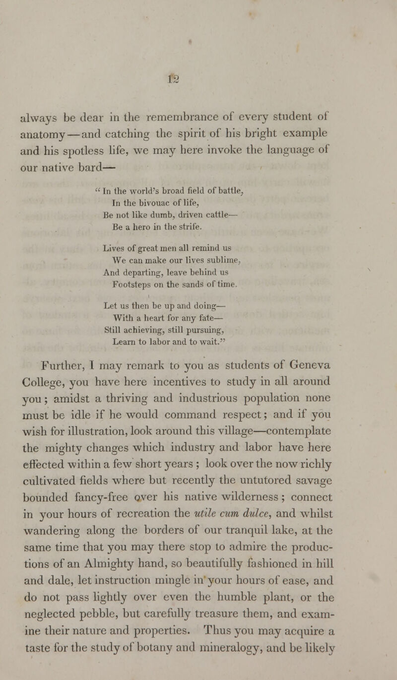 ]:> always be dear in the remembrance of every student of anatomy—and catching the spirit of his bright example and his spotless life, we may here invoke the language of our native bard—  In the world's broad field of battle, In the bivouac of life, Be not like dumb, driven cattle— Be a hero in the strife. Lives of great men all remind us We can make our lives sublime, And departing, leave behind us Footsteps on the sands of time. Let us then be up and doing— With a heart for any fate— Still achieving, still pursuing, Learn to labor and to wait. Further, I may remark to you as students of Geneva College, you have here incentives to study in all around you; amidst a thriving and industrious population none must be idle if he would command respect; and if you wish for illustration, look around this village—contemplate the mighty changes which industry and labor have here effected within a few short years ; look over the now richly cultivated fields where but recently the untutored savage bounded fancy-free over his native wilderness; connect in your hours of recreation the utile cum dulce, and whilst wandering along the borders of our tranquil lake, at the same time that you may there stop to admire the produc- tions of an Almighty hand, so beautifully fashioned in hill and dale, let instruction mingle in your hours of ease, and do not pass lightly over even the humble plant, or the neglected pebble, but carefully treasure them, and exam- ine their nature and properties. Thus you may acquire a taste for the study of botany and mineralogy, and be likely