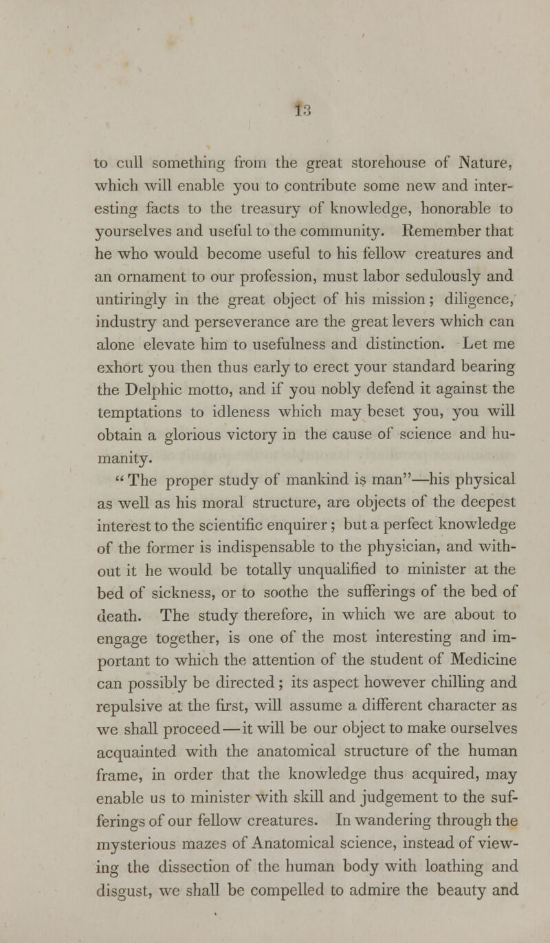 to cull something from the great storehouse of Nature, which will enable you to contribute some new and inter- esting facts to the treasury of knowledge, honorable to yourselves and useful to the community. Remember that he who would become useful to his fellow creatures and an ornament to our profession, must labor sedulously and untiringly in the great object of his mission; diligence, industry and perseverance are the great levers which can alone elevate him to usefulness and distinction. Let me exhort you then thus early to erect your standard bearing the Delphic motto, and if you nobly defend it against the temptations to idleness which may beset you, you will obtain a glorious victory in the cause of science and hu- manity.  The proper study of mankind is man—his physical as well as his moral structure, are objects of the deepest interest to the scientific enquirer; but a perfect knowledge of the former is indispensable to the physician, and with- out it he would be totally unqualified to minister at the bed of sickness, or to soothe the sufferings of the bed of death. The study therefore, in which we are about to engage together, is one of the most interesting and im- portant to which the attention of the student of Medicine can possibly be directed ; its aspect however chilling and repulsive at the first, will assume a different character as we shall proceed—it will be our object to make ourselves acquainted with the anatomical structure of the human frame, in order that the knowledge thus acquired, may enable us to minister with skill and judgement to the suf- ferings of our fellow creatures. In wandering through the mysterious mazes of Anatomical science, instead of view- ing the dissection of the human body with loathing and disgust, we shall be compelled to admire the beauty and