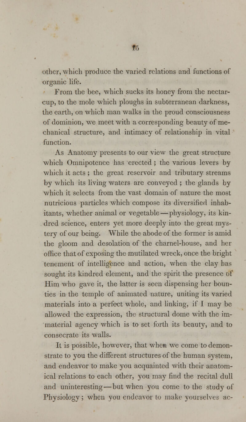 IB other, which produce the varied relations and functions of organic life. From the bee, which sucks its honey from the nectar- cup, to the mole which ploughs in subterranean darkness, the earth, on which man walks in the proud consciousness of dominion, we meet with a corresponding beauty of me- chanical structure, and intimacy of relationship in vital function. As Anatomy presents to our view the great structure which Omnipotence has erected ; the various levers by which it acts ; the great reservoir and tributary streams by which its living waters are conveyed ; the glands by which it selects from the vast domain of nature the most nutricious particles which compose its diversified inhab- itants, whether animal or vegetable—physiology, its kin- dred science, enters yet more deeply into the great mys- tery of our being. While the abode of the former is amid the gloom and desolation of the charnel-house, and her office that of exposing the mutilated wreck, once the bright tenement of intelligence and action, when the clay has sought its kindred element, and the spirit the presence of Him who gave it, the latter is seen dispensing her boun- ties in the temple of animated nature, uniting its varied materials into a perfect whole, and linking, if I may be allowed the expression, the structural dome with the im- material agency which is to set forth its beauty, and to consecrate its walls. It is possible, however, that when we come to demon- strate to you the different structures of the human system, and endeavor to make you acquainted with their anatom- ical relations to each other, you may find the recital dull and uninteresting—but when you come to the study of Physiology; when you endeavor to make yourselves ac-