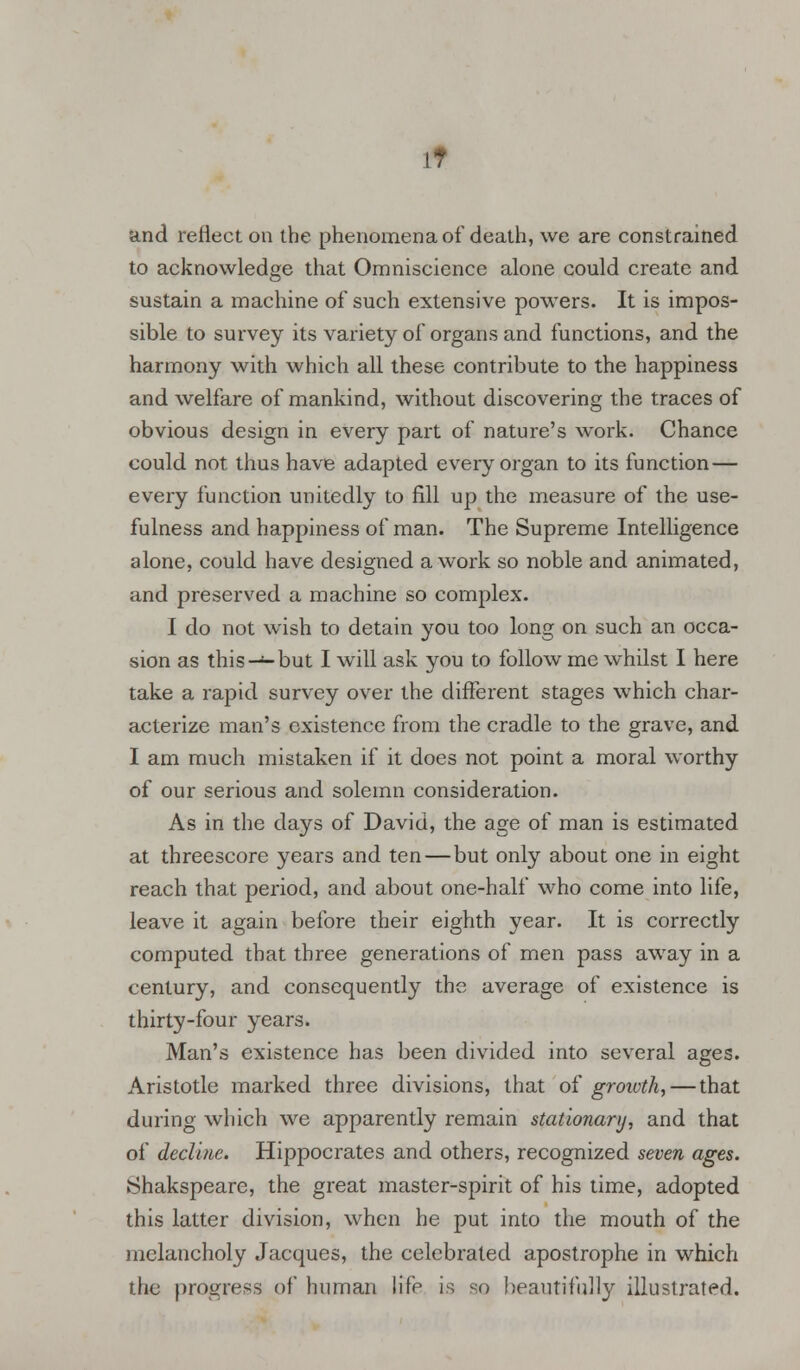 1? and reflect on the phenomena of death, we are constrained to acknowledge that Omniscience alone could create and sustain a machine of such extensive powers. It is impos- sible to survey its variety of organs and functions, and the harmony with which all these contribute to the happiness and welfare of mankind, without discovering the traces of obvious design in every part of nature's work. Chance could not thus have adapted every organ to its function — every function unitedly to fill up the measure of the use- fulness and happiness of man. The Supreme Intelligence alone, could have designed a work so noble and animated, and preserved a machine so complex. I do not wish to detain you too long on such an occa- sion as this-'-but I will ask you to follow me whilst I here take a rapid survey over the different stages which char- acterize man's existence from the cradle to the grave, and I am much mistaken if it does not point a moral worthy of our serious and solemn consideration. As in the days of David, the age of man is estimated at threescore years and ten—but only about one in eight reach that period, and about one-half who come into life, leave it again before their eighth year. It is correctly computed that three generations of men pass away in a century, and consequently the average of existence is thirty-four years. Man's existence has been divided into several ages. Aristotle marked three divisions, that of groivth, — that during which we apparently remain stationary, and that of decline. Hippocrates and others, recognized seven ages. Shakspeare, the great master-spirit of his time, adopted this latter division, when he put into the mouth of the melancholy Jacques, the celebrated apostrophe in which the progress of human life is so beautifully illustrated.