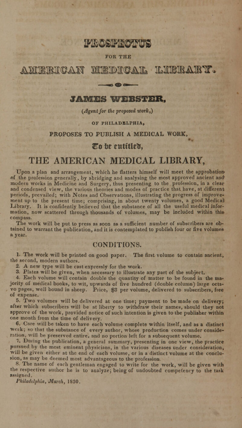 WOBBWSFUfl FOR THE IT* JAMES WEBSTER, (Jlgentfor the proposed work,) OF PHILADELPHIA, PROPOSES TO PUBLISH A MEDICAL WORK, &o tie eutttletr, THE AMERICAN MEDICAL LIBRARY, Upon a plan and arrangement, which he flatters himself will meet the approbation- of the profession generally, by abridging and analysing the most approved ancient and modern works in Medicine and Surgery, thus presenting to the profession, in a clear and condensed view, the various theories and modes of practice that have, at different periods, prevailed; with Notes and Observations, illustrating the progress of improve- ment up to the present time; comprising, in about twenty volumes, a good Medical Library. It is confidently believed that the substance of all the useful medical infor- mation, now scattered through thousands of volumes, may be included within this- compass. The work will be put to press as soon as a sufficient number of subscribers are ob- tained to warrant the publication, and it is contemplated to publish four or five volume* a year. CONDITIONS. 1. The work will be printed on good paper. The first volume to contain ancient* the second, modern authors. 2. A new type will be cast expressly for the work. 3. Plates will be given, when necessary to illustrate any part of the subject. 4. Each volume will contain double the quantity of matter to be found in the ma- jority of medical books, to wit, upwards of five hundred (double column) large octa- vo pages, well bound in sheep. Piice, $3 per volume, delivered to subscribers, free of expense. 5. Two volumes will be delivered at one time; payment to be made on delivery; after which subscribers will be at liberty to withdraw their names, should they not approve of the work, provided notice of such intention is given to the publisher within, one month from the time of delivery. 6. Care will be taken to have each volume complete within itself, and as a distinct woik; so that the substance of every author, whose production comes under conside- ration, will be preserved entire, and no portion left for a subsequent volume. 7. Duiing the publication, a general summary, presenting in one view, the practice pursued by the most eminent physicians, in the various diseases under consideration, will be given either at the end of each volume, or in a distinct volume at the conclu- sion, as may be deemed most advantageous to the profession. 8. The name of each gentleman engaged to write for the work, will be given with the respective author he is to analyze; being of undoubted competency to the task assigned.