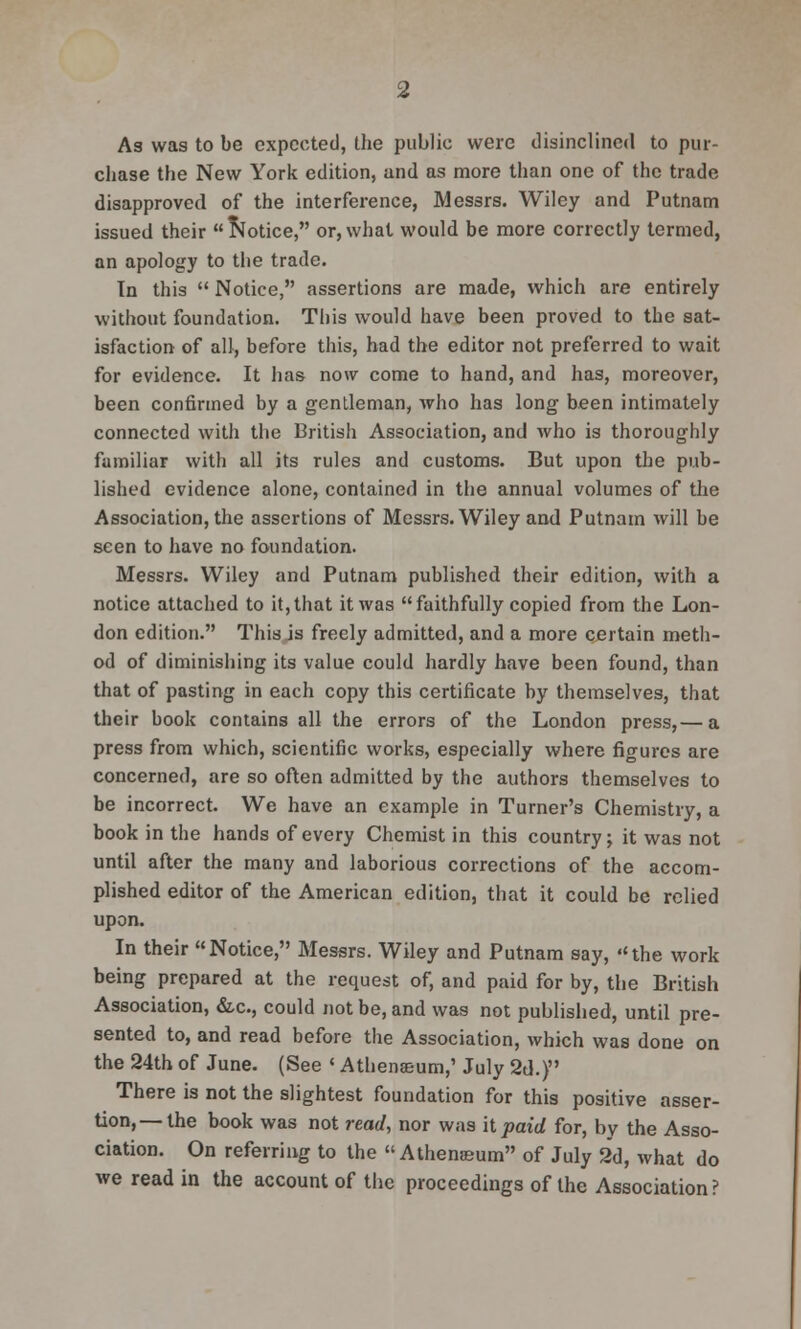 As was to be expected, the public were disinclined to pur- chase the New York edition, and as more than one of the trade disapproved of the interference, Messrs. Wiley and Putnam issued their Notice, or,what would be more correctly termed, an apology to the trade. Tn this  Notice, assertions are made, which are entirely without foundation. This would have been proved to the sat- isfaction of all, before this, had the editor not preferred to wait for evidence. It has now come to hand, and has, moreover, been confirmed by a gentleman, who has long been intimately connected with the British Association, and who is thoroughly familiar with all its rules and customs. But upon the pub- lished evidence alone, contained in the annual volumes of the Association, the assertions of Messrs. Wiley and Putnam will be seen to have no foundation. Messrs. Wiley and Putnam published their edition, with a notice attached to it,that it was faithfully copied from the Lon- don edition. This is freely admitted, and a more certain meth- od of diminishing its value could hardly have been found, than that of pasting in each copy this certificate by themselves, that their book contains all the errors of the London press,— a press from which, scientific works, especially where figures are concerned, are so often admitted by the authors themselves to be incorrect. We have an example in Turner's Chemistry, a book in the hands of every Chemist in this country; it was not until after the many and laborious corrections of the accom- plished editor of the American edition, that it could be relied upon. In their Notice, Messrs. Wiley and Putnam say, the work being prepared at the request of, and paid for by, the British Association, &c, could not be, and was not published, until pre- sented to, and read before the Association, which was done on the 24th of June. (See ' Athenaeum,' July 2d.) There is not the slightest foundation for this positive asser- tion,—the book was not read, nor was it paid for, by the Asso- ciation. On referring to the « Athenaeum of July 2d, what do we read in the account of the proceedings of the Association?