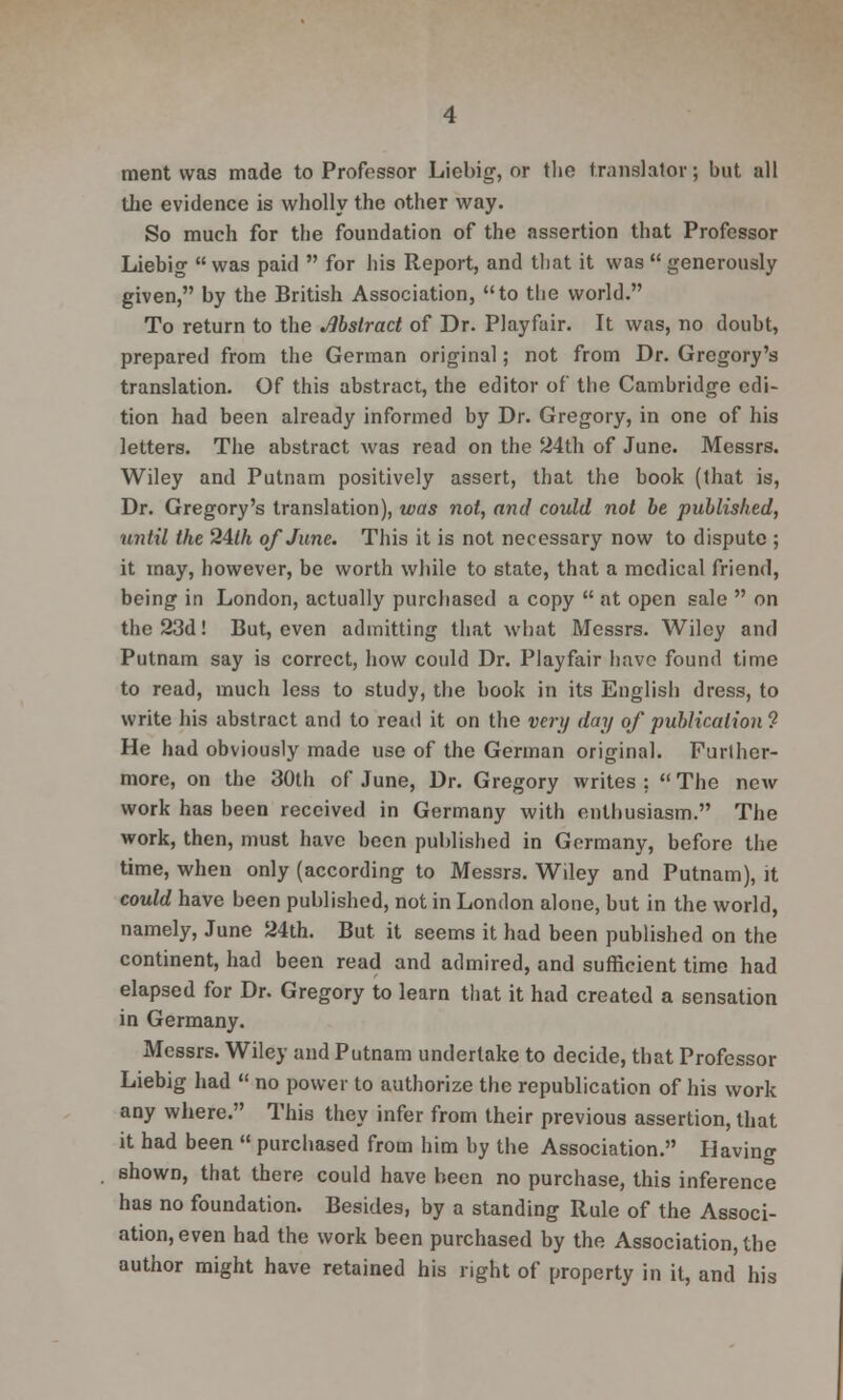 ment was made to Professor Liebig, or the translator; but all the evidence is wholly the other way. So much for the foundation of the assertion that Professor Liebig  was paid  for his Report, and that it was  generously given, by the British Association, to the world. To return to the Abstract of Dr. Playfair. It was, no doubt, prepared from the German original; not from Dr. Gregory's translation. Of this abstract, the editor of the Cambridge edi- tion had been already informed by Dr. Gregory, in one of his letters. The abstract was read on the 24th of June. Messrs. Wiley and Putnam positively assert, that the book (that is, Dr. Gregory's translation), was not, and could not be published, until the 24//i of June. This it is not necessary now to dispute ; it may, however, be worth while to state, that a medical friend, being in London, actually purchased a copy  at open sale  on the 23d! But, even admitting that what Messrs. Wiley and Putnam say is correct, how could Dr. Playfair have found time to read, much less to study, the book in its English dress, to write his abstract and to read it on the very day of publication ? He had obviously made use of the German original. Further- more, on the 30th of June, Dr. Gregory writes ;  The new work has been received in Germany with enthusiasm. The work, then, must have been published in Germany, before the time, when only (according to Messrs. Wiley and Putnam), it could have been published, not in London alone, but in the world, namely, June 24th. But it seems it had been published on the continent, had been read and admired, and sufficient time had elapsed for Dr. Gregory to learn that it had created a sensation in Germany. Messrs. Wiley and Putnam undertake to decide, that Professor Liebig had  no power to authorize the republication of his work any where. This they infer from their previous assertion, that it had been  purchased from him by the Association. Having shown, that there could have been no purchase, this inference has no foundation. Besides, by a standing Rule of the Associ- ation, even had the work been purchased by the Association, the author might have retained his right of property in it, and his