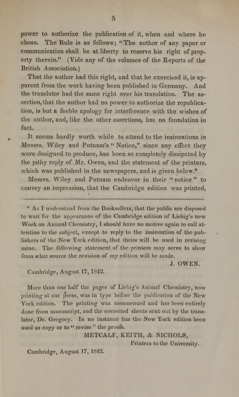 power to authorize the publication of it, when and where ho chose. The Rule is as follows;  The author of any paper or communication shall be at liberty to reserve his right of prop- erty therein. (Vide any of the volumes of the Reports of the British Association.) That the author had this right, and that he exercised it, is ap- parent from the work having been published in Germany. And the translator had the same right over his translation. The as- sertion, that the author had no power to authorize the republica- tion, is but a feeble apology for interference with the wishes of the author, and, like the other assertions, has no foundation in fact. It seems hardly worth while to attend to the insinuations in Messrs. Wiley and Putnam's  Notice, since any effect they were designed to produce, has been so completely dissipated by the pithy reply of Mr. Owen, and the statement of the printers, which was published in the newspapers, and is given below.* Messrs. Wiley and Putnam endeavor in their notice to convey an impression, that the Cambridge edition was printed, * As I Understand from (he Booksellers, that the public are disposed to wait for the appearance of the Cambridge edition of Liebig's new Work on Animal Chemistry, I should have no motive again to call at- tention to the subject, except to reply to the insinuation of the pub- lishers of the New York edition, that theirs will be used in revising mine. The following statement of the printers may serve to show from what source the revision of my edition will be made. J. OWEN. Cambridge, August 17,1842. More than one half the pages of Liebig's Animal Chemistry, now printing at our press, was in type before the publication of the New York edition. The printing was commenced and has been entirely done from manuscript, and the corrected sheets sent out by the trans- lator, Dr. Gregory. In no instance has the iNew York edition been used as copy or to  revise  the proofs. METCALF, KEITH, & NICHOLS, Printers to the University. Cambridge, August 17, 1842.