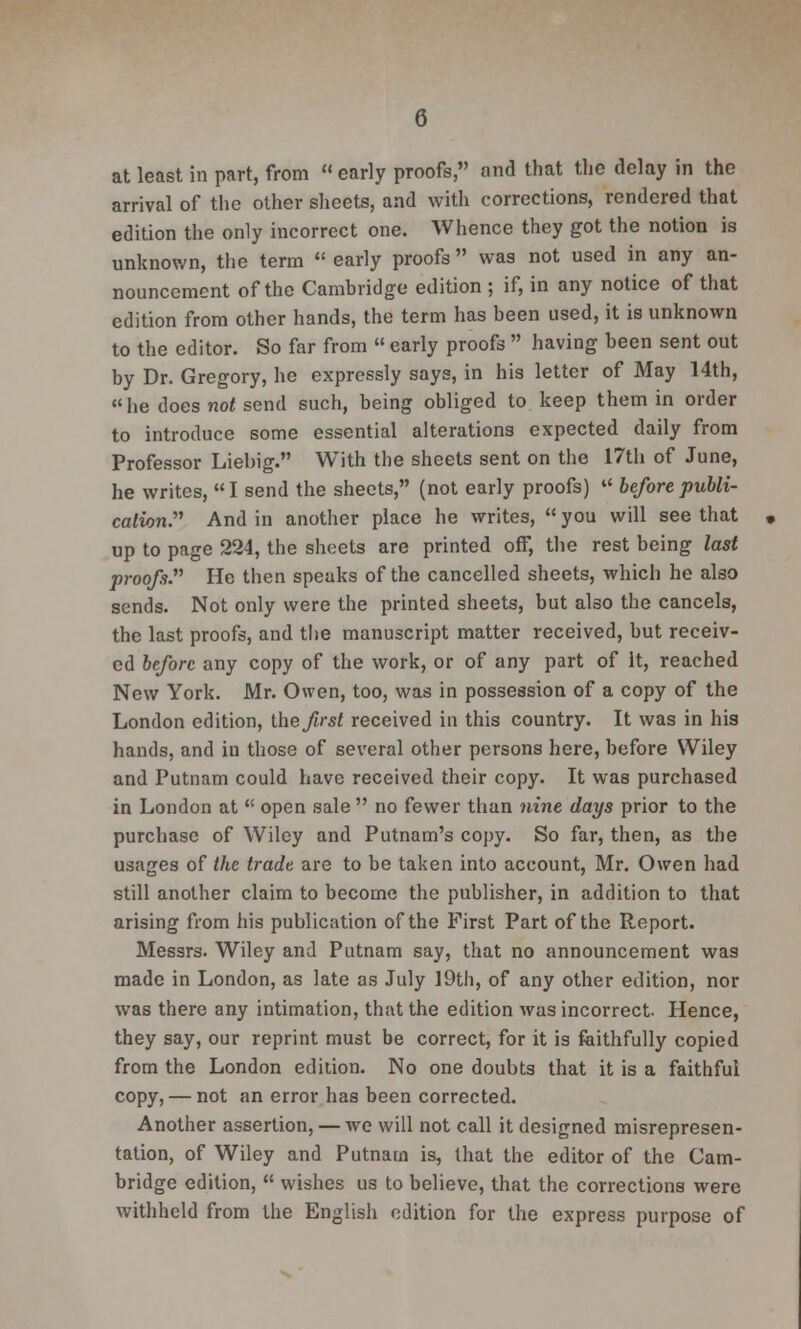 at least in part, from  early proofs, and that the delay in the arrival of the other sheets, and with corrections, rendered that edition the only incorrect one. Whence they got the notion is unknown, the term  early proofs  was not used in any an- nouncement of the Cambridge edition ; if, in any notice of that edition from other hands, the term has been used, it is unknown to the editor. So far from  early proofs  having been sent out by Dr. Gregory, he expressly says, in his letter of May 14th, he does not send such, being obliged to keep them in order to introduce some essential alterations expected daily from Professor Liebig. With the sheets sent on the 17th of June, he writes, I send the sheets, (not early proofs)  before publi- cation. And in another place he writes,  you will see that up to page 224, the sheets are printed off, the rest being last proofs. He then speaks of the cancelled sheets, which he also sends. Not only were the printed sheets, but also the cancels, the last proofs, and the manuscript matter received, but receiv- ed before any copy of the work, or of any part of It, reached New York. Mr. Owen, too, was in possession of a copy of the London edition, the first received in this country. It was in his hands, and in those of several other persons here, before Wiley and Putnam could have received their copy. It was purchased in London at  open sale  no fewer than nine days prior to the purchase of Wiley and Putnam's copy. So far, then, as the usages of the trade are to be taken into account, Mr. Owen had still another claim to become the publisher, in addition to that arising from his publication of the First Part of the Report. Messrs. Wiley and Putnam say, that no announcement was made in London, as late as July 19th, of any other edition, nor was there any intimation, that the edition was incorrect. Hence, they say, our reprint must be correct, for it is faithfully copied from the London edition. No one doubts that it is a faithful copy, — not an error has been corrected. Another assertion, — we will not call it designed misrepresen- tation, of Wiley and Putnarn is, that the editor of the Cam- bridge edition,  wishes us to believe, that the corrections were withheld from the English edition for the express purpose of