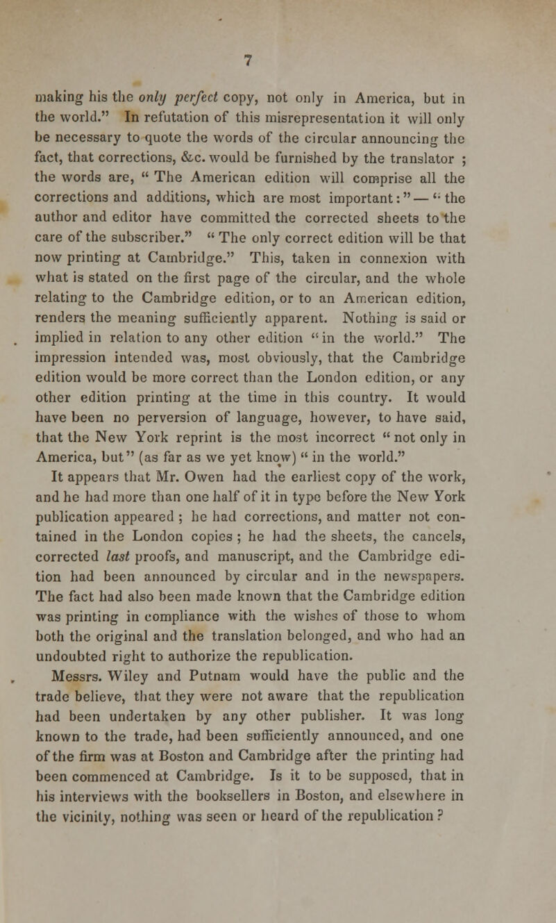 making his the only perfect copy, not only in America, but in the world. In refutation of this misrepresentation it will only be necessary to quote the words of the circular announcing the fact, that corrections, &c. would be furnished by the translator ; the words are,  The American edition will comprise all the corrections and additions, which are most important:—'-the author and editor have committed the corrected sheets to the care of the subscriber.  The only correct edition will be that now printing at Cambridge. This, taken in connexion with what is stated on the first page of the circular, and the whole relating to the Cambridge edition, or to an American edition, renders the meaning sufficiently apparent. Nothing is said or implied in relation to any other edition  in the world. The impression intended was, most obviously, that the Cambridge edition would be more correct than the London edition, or any other edition printing at the time in this country. It would have been no perversion of language, however, to have said, that the New York reprint is the most incorrect  not only in America, but (as far as we yet kno^w)  in the world. It appears that Mr. Owen had the earliest copy of the work, and he had more than one half of it in type before the New York publication appeared ; he had corrections, and matter not con- tained in the London copies ; he had the sheets, the cancels, corrected last proofs, and manuscript, and the Cambridge edi- tion had been announced by circular and in the newspapers. The fact had also been made known that the Cambridge edition was printing in compliance with the wishes of those to whom both the original and the translation belonged, and who had an undoubted right to authorize the republication. Messrs. Wiley and Putnam would have the public and the trade believe, that they were not aware that the republication had been undertaken by any other publisher. It was long known to the trade, had been sufficiently announced, and one of the firm was at Boston and Cambridge after the printing had been commenced at Cambridge. Is it to be supposed, that in his interviews with the booksellers in Boston, and elsewhere in the vicinity, nothing was seen or heard of the republication ?