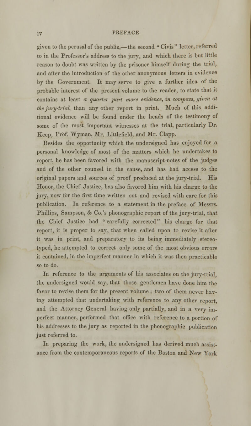 given to the perusal of the public,—the second  Civis letter, referred to in the Professor's address to the jury, and which there is but little reason to doubt was written by the prisoner himself during the trial, and after the introduction of the other anonymous letters in evidence by the Government. It may serve to give a further idea of the probable interest of the present volume to the reader, to state that it contains at least a quarter part more evidence, in compass, given at the jury-trial, than any other report in print. Much of this addi- tional evidence will be found under the heads of the testimony of some of the most important witnesses at the trial, particularly Dr. Keep, Prof. Wyman, Mr. Littlefield, and Mr. Clapp. Besides the opportunity which the undersigned has enjoyed for a personal knowledge of most of the matters which he undertakes to report, he has been favored with the manuscript-notes of the judges and of the other counsel in the cause, and has had access to the original papers and sources of proof produced at the jury-trial. His Honor, the Chief Justice, has also favored him with his charge to the jury, now for the first time written out and revised with care for this publication. In reference to a statement in the preface of Messrs. Phillips, Sampson, & Co.'s phonographic report of the jury-trial, that the Chief Justice had  carefully corrected his charge for that report, it is proper to say, that when called upon to revise it after it was in print, and preparatory to its being immediately stereo- typed, he attempted to correct only some of the most obvious errors it contained, in the imperfect manner in which it was then practicable so to do. In reference to the arguments of his associates on the jury-trial, the undersigned would say, that those gentlemen have done him the favor to revise them for the present volume ; two of them never hav- ing attempted that undertaking with reference to any other report, and the Attorney General having only partially, and in a very im- perfect manner, performed that office with reference to a portion of his addresses to the jury as reported in the phonographic publication just referred to. In preparing the work, the undersigned has derived much assist- ance from the contemporaneous reports of the Boston and New York