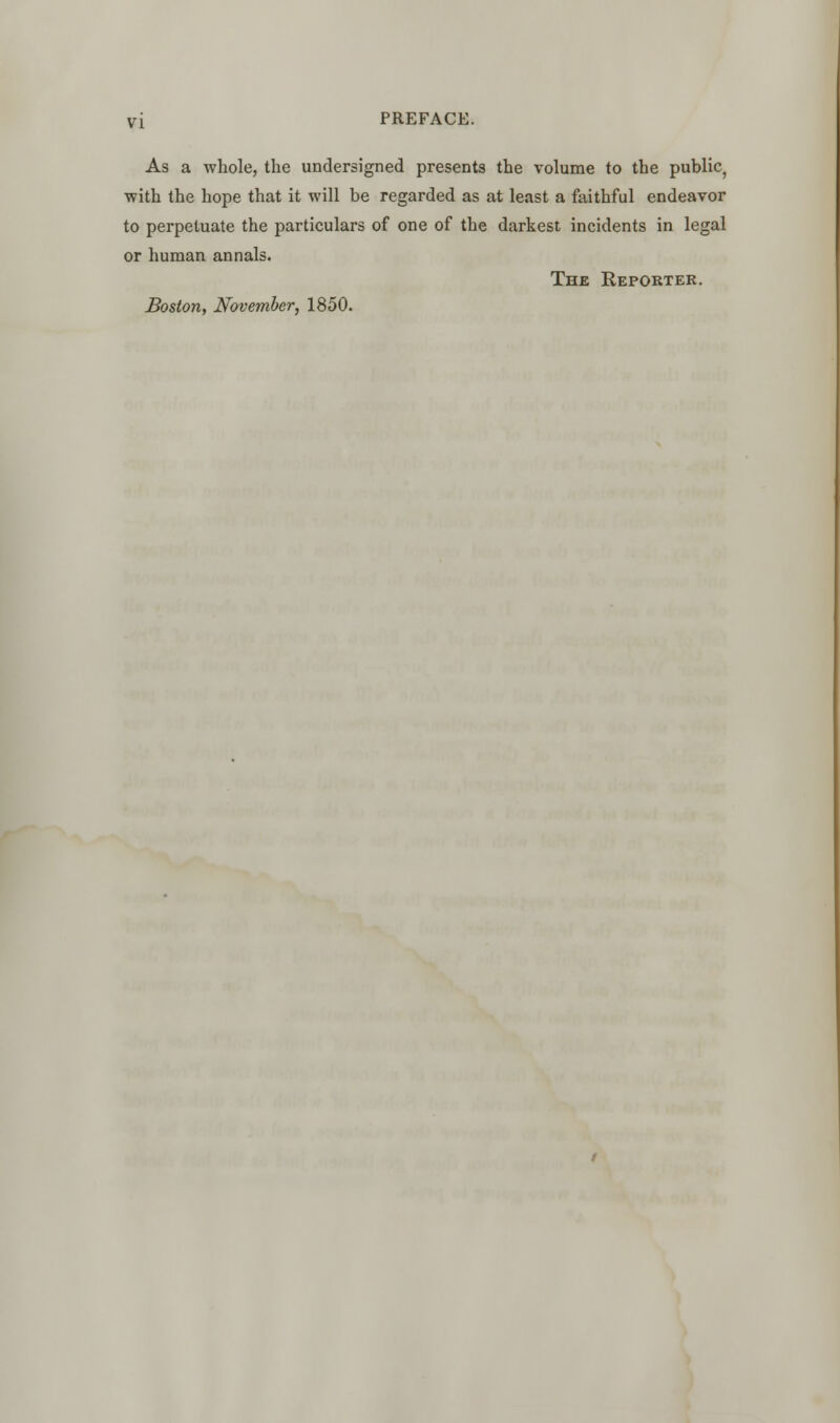 As a whole, the undersigned presents the volume to the public, with the hope that it will be regarded as at least a faithful endeavor to perpetuate the particulars of one of the darkest incidents in legal or human annals. The Reporter. Boston, November, 1850.