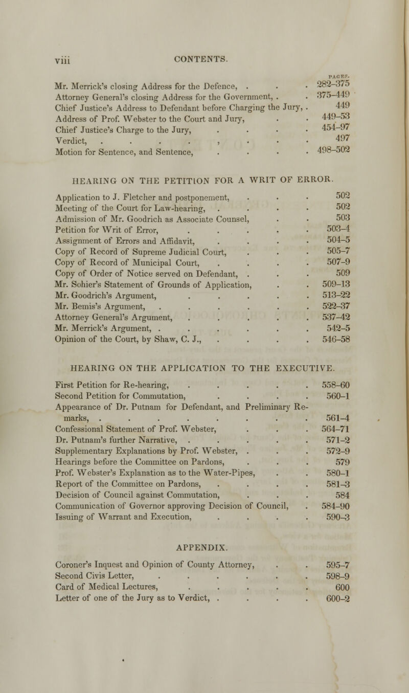 Vlll Mr. Merrick's closing Address for the Defence, . Attorney General's closing Address for the Government, . Chief Justice's Address to Defendant before Charging the Jury, Address of Prof. Webster to the Court and Jury, Chief Justice's Charge to the Jury, Verdict, ....,.• Motion for Sentence, and Sentence, PAGES. 282-375 375-449 449 449-53 454-97 497 498-502 HEARING ON THE PETITION FOR A WRIT OF ERROR. Application to J. Fletcher and postponement, Meeting of the Court for Law-hearing, Admission of Mr. Goodrich as Associate Counsel Petition for Writ of Error, Assignment of Errors and Affidavit, Copy of Record of Supreme Judicial Court, Copy of Record of Municipal Court, Copy of Order of Notice served on Defendant, Mr. Sohier's Statement of Grounds of Application Mr. Goodrich's Argument, Mr. Bemis's Argument, Attorney General's Argument, Mr. Merrick's Argument, . Opinion of the Court, by Shaw, C 502 502 503 503-4 504-5 505-7 507-9 509 509-13 513-22 522-37 537^2 542-5 546-58 HEARING ON THE APPLICATION TO THE EXECUTIVE. First Petition for Re-hearing, Second Petition for Commutation, Appearance of Dr. Putnam for Defendant, and Preliminary Re marks, ..... Confessional Statement of Prof. Webster, Dr. Putnam's further Narrative, Supplementary Explanations by Prof. Webster, Hearings before the Committee on Pardons, Prof. Webster's Explanation as to the Water-Pipes, Report of the Committee on Pardons, Decision of Council against Commutation, Communication of Governor approving Decision of Council, Issuing of Warrant and Execution, 558-60 560-1 561-4 564-71 571-2 572-9 579 580-1 581-3 584 584-90 590-3 APPENDIX. Coroner's Inquest and Opinion of County Attorney, Second Civis Letter, .... Card of Medical Lectures, Letter of one of the Jury as to Verdict, . 595-7 598-9 600 600-2