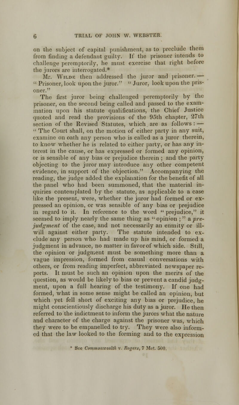 on the subject of capital punishment, as to preclude them from finding a defendant guilty. If the prisoner intends to challenge peremptorily, he must exercise that right before the jurors are interrogated.* Mr. Wilde then addressed the juror and prisoner.-—  Prisoner, look upon the juror.  Juror, look upon the pris- oner. The first juror being challenged peremptorily by the prisoner, on the second being called and passed to the exam- ination upon his statute qualifications, the Chief Justice quoted and read the provisions of the 95th chapter, 27th section of the Revised Statutes, which, are as follows: —  The Court shall, on the motion of either party in any suit, examine on oath any person who is called as a juror therein, to know whether he is related to either party, or has any in- terest in the cause, or has expressed or formed any opinion, or is sensible of any bias or prejudice therein ; and the party objecting to the juror may introduce any other competent evidence, in support of the objection. Accompanying the reading, the judge added the explanation for the benefit of all the panel who had been summoned, that the material in- quiries contemplated by the statute, as applicable to a case like the present, were, whether the juror had formed or ex- pressed an opinion, or was sensible of any bias or prejudice in regard to it. In reference to the word  prejudice, it seemed to imply nearly the same thing as  opinion ;  a. pre- judgment of the case, and not necessarily an enmity or ill- will against either party. The statute intended to ex- clude any person who had made up his mind, or formed a judgment in advance, no matter in favor of which side. Still, the opinion or judgment must be something more than a vague impression, formed from casual conversations with others, or from reading imperfect, abbreviated newspaper re- ports. It must be such an opinion upon the merits of the question, as would be likely to bias or prevent a candid judg- ment, upon a full hearing of the testimony. If one had formed, what in some sense might be called an opinion, but which yet fell short of exciting any bias or prejudice, he might conscientiously discharge his duty as a juror. He then referred to the indictment to inform the jurors what the nature and character of the charge against the prisoner was, which they were to be empanelled to try. They were also inform- ed that the law looked to the forming and to the expression * See Commonwealth v. Rogers, 7 Met. 500.