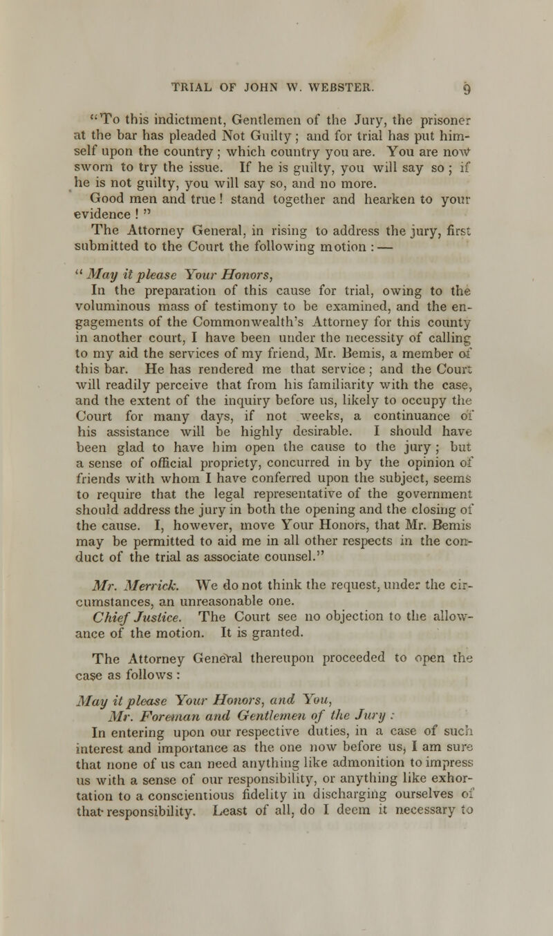 To this indictment, Gentlemen of the Jury, the prisoner at the bar has pleaded Not Guilty; and for trial has put him- self upon the country ; which country you are. You are now sworn to try the issue. If he is guilty, you will say so ; if he is not guilty, you will say so, and no more. Good men and true! stand together and hearken to your evidence !  The Attorney General, in rising to address the jury, first submitted to the Court the following motion : —  May it please Your Honors, In the preparation of this cause for trial, owing to the voluminous mass of testimony to be examined, and the en- gagements of the Commonwealth's Attorney for this county in another court, I have been under the necessity of calling to my aid the services of my friend, Mr. Bemis, a member 01 this bar. He has rendered me that service; and the Cour: will readily perceive that from his familiarity with the case, and the extent of the inquiry before us, likely to occupy the Court for many days, if not weeks, a continuance 01 his assistance will be highly desirable. I should have been glad to have him open the cause to the jury ; but a sense of official propriety, concurred in by the opinion of friends with whom I have conferred upon the subject, seems to require that the legal representative of the government should address the jury in both the opening and the closing of the cause. I, however, move Your Honors, that Mr. Bemis may be permitted to aid me in all other respects in the con- duct of the trial as associate counsel. Air. Merrick. We do not think the request, under the cir- cumstances, an unreasonable one. Chief Justice. The Court see no objection to the allow- ance of the motion. It is granted. The Attorney General thereupon proceeded to open the case as follows: May it please Your Honors, and You, Mr. Foreman and Gentlemen of the Jury : In entering upon our respective duties, in a case of such interest and importance as the one now before usj I am sure that none of us can need anything like admonition to impress us with a sense of our responsibility, or anything like exhor- tation to a conscientious fidelity in discharging ourselves of that-responsibility. Least of all. do I deem it necessary to