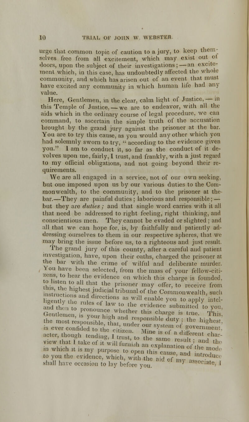 urge that common topic of caution to a jury, to keep them- selves free from all excitement, which may exist out ot doors, upon the subject of their investigations;—an excite- ment which, in this case, has undoubtedly affected the whole community, and which has arisen out of an event that must have excited any community in which human life had any value. Here, Gentlemen, in the clear, calm light of Justice, — in this Temple of Justice. — we are to endeavor, with all the aids which in the ordinary course of legal procedure, we can command, to ascertain the simple truth of the accusation brought by the grand jury against the prisoner at the bar. You are to try this cause, as you would any other which you had solemnly sworn to try,  according to the evidence given you. 1 am to conduct it, so far as the conduct of it de- volves upon me, fairly, I trust, and frankly, with a just regard to my official obligations, and not going beyond their re- quirements. We are all engaged in a service, not of our own seeking. but one imposed upon us by our various duties to the Com- monwealth, to the community, and to the prisoner at the bar.—They are painful duties ; laborious and responsible ; — but they are duties; and that single word carries with it all that need be addressed to right feeling, right thinking, and conscientious men. They cannot be evaded or slighted : and all that we can hope for, is, by faithfully and patiently ad- dressing ourselves to them in our respective spheres, that we may bring the issue before us, to a righteous and just result. The grand jury of this county, after a careful and patient investigation, have, upon their oaths, charged the prisoner at the bar with the crime of wilful and deliberate murder. You have been selected, from the mass of your fellow-citi- zens, to hear the evidence on which this charge is founded. Ihi,1 tt3.11 L° atU that the prisoner niay offer>to rcceive from nsn'n?! g ?iUdlcial tribunal of the Commonwealth, such SSSv the ™? T!10nS aS Wil1 enable y°« to apply intei- and thento n °f I&W t0 the evidence submitted to you. the mostvLvoisMe?L^nZP ledmyJ th° hi§hest- is ever confided tthe Hr' Under,°r sXstem oi government. acter, though tending I trust .n^  °f a different cha- V1ew that f take of S* iffi^ - ^J^Vffl t ■a which it is my purpose to open this cause and f T^ to you the evidence, which, with the aid of m ° mtrod*<* shall have occasion to lay before you Y ***<***: '