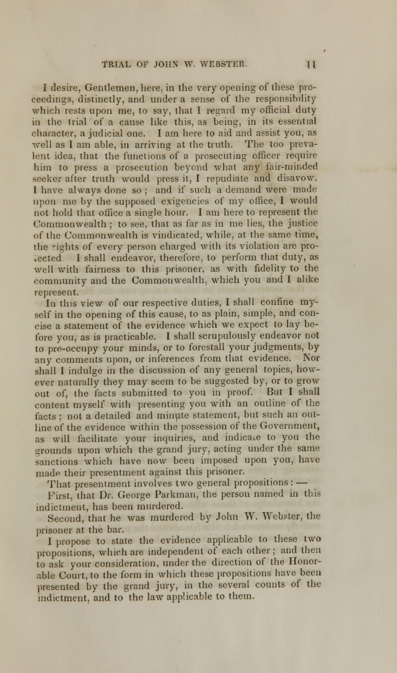 I desire, Gentlemen, here, in the very opening of these pro- ceedings, distinctly, and under a sense of the responsibility which rests upon me, to say, that I regard my official duty in the trial of a cause like this, as being, in its essential character, a judicial one. I am here to aid and assist you, as well as I am able, in arriving at the truth. The too preva- lent idea, that the functions of a prosecuting officer require him to press a prosecution beyond what any fair-minded seeker after truth would press it, I repudiate and disavow. I have always done so ; and if such a demand were mado upon me by the supposed exigencies of my office, I would not hold that office a single hour. I am here to represent the Commonwealth ; to see, that as far as in me lies, the justice of the Commonwealth is vindicated, while, at the same time, the nghts of every person charged with its violation are pro- tected I shall endeavor, therefore, to perform that duty, as well with fairness to this prisoner, as with fidelity to the community and the Commonwealth, which you and I alike represent. In this view of our respective duties, I shall confine my- self in the opening of this cause, to as plain, simple, and con- cise a statement of the evidence which we expect to lay be- fore you, as is practicable. I shall scrupulously endeavor not to pre-occupy your minds, or to forestall your judgments, by any comments upon, or inferences from that evidence. Nor shall I indulge in the discussion of any general topics, how- ever naturally they may seem to be suggested by, or to grow out of, the facts submitted to you in proof. But I shall content myself with presenting you with an outline of the facts ; not a detailed and minute statement, but such an out- line of the evidence within the possession of the Government, as will facilitate your inquiries, and indicate to you the grounds upon which the grand jury, acting under the same sanctions which have now been imposed upon you, have made their presentment against this prisoner. That presentment involves two general propositions: — First, that Dr. George Parkman, the person named in this indictment, has been murdered. Second, that he was murdered by John \Y. Webster, the prisoner at the bar. I propose to state the evidence applicable to these two propositions, which are independent of each other; and then to ask your consideration, under the direction of the Honor- able Court, to the form in which these propositions have been presented by the grand jury, in the several counts of the indictment, and to the law applicable to them.