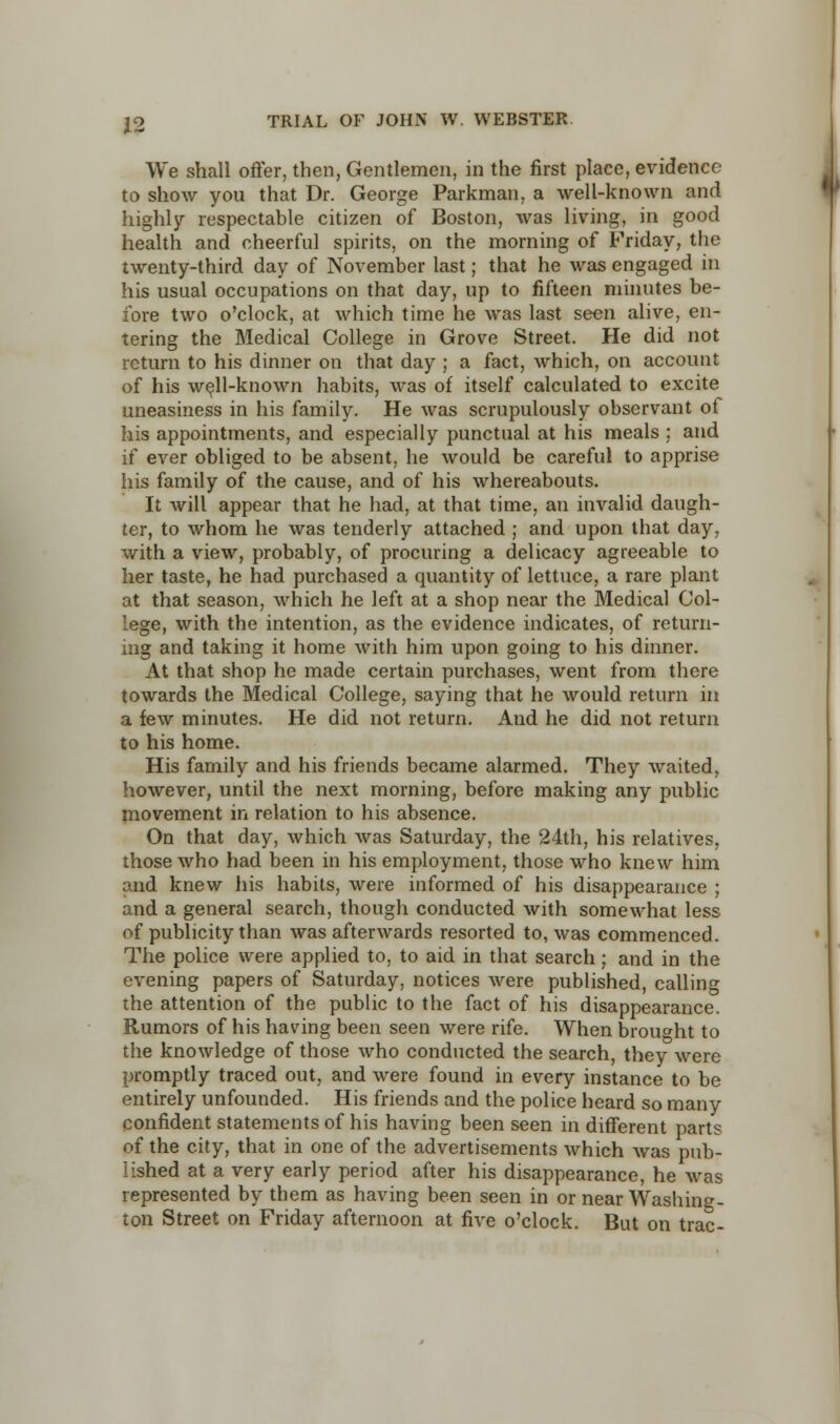 We shall offer, then, Gentlemen, in the first place, evidence to show you that Dr. George Parkman, a well-known and highly respectable citizen of Boston, was living, in good health and cheerful spirits, on the morning of Friday, the twenty-third day of November last; that he was engaged in his usual occupations on that day, up to fifteen minutes be- fore two o'clock, at which time he was last seen alive, en- tering the Medical College in Grove Street. He did not return to his dinner on that day ; a fact, which, on account of his well-known habits, was of itself calculated to excite uneasiness in his family. He was scrupulously observant of his appointments, and especially punctual at his meals ; and if ever obliged to be absent, he would be careful to apprise his family of the cause, and of his whereabouts. It will appear that he had, at that time, an invalid daugh- ter, to whom he was tenderly attached ; and upon that day, with a view, probably, of procuring a delicacy agreeable to her taste, he had purchased a quantity of lettuce, a rare plant at that season, which he left at a shop near the Medical Col- lege, with the intention, as the evidence indicates, of return- ing and taking it home with him upon going to his dinner. At that shop he made certain purchases, went from there towards the Medical College, saying that he would return in a few minutes. He did not return. And he did not return to his home. His family and his friends became alarmed. They waited, however, until the next morning, before making any public movement in relation to his absence. On that day, which was Saturday, the 24th, his relatives, those who had been in his employment, those who knew him and knew his habits, were informed of his disappearance ; and a general search, though conducted with somewhat less of publicity than was afterwards resorted to, was commenced. The police were applied to, to aid in that search; and in the evening papers of Saturday, notices were published, calling the attention of the public to the fact of his disappearance. Rumors of his having been seen were rife. When brought to the knowledge of those who conducted the search, they were promptly traced out, and were found in every instance to be entirely unfounded. His friends and the police heard so many confident statements of his having been seen in different parts of the city, that in one of the advertisements which was pub- lished at a very early period after his disappearance, he was represented by them as having been seen in or near Washing- ton Street on Friday afternoon at five o'clock. But on trac-