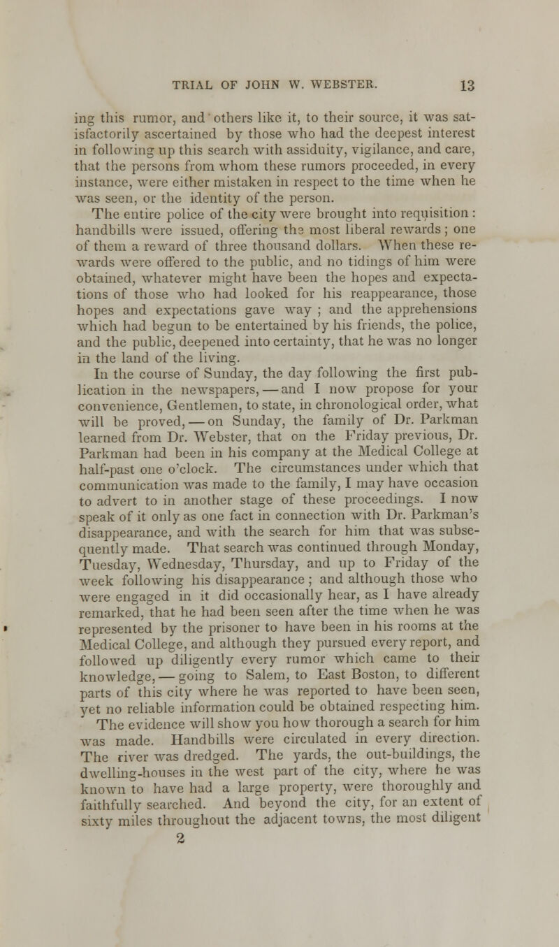 ing this rumor, and' others like it, to their source, it was sat- isfactorily ascertained by those who had the deepest interest in following up this search with assiduity, vigilance, and care, that the persons from whom these rumors proceeded, in every instance, were either mistaken in respect to the time when he was seen, or the identity of the person. The entire police of the city were brought into requisition : handbills were issued, offering tha most liberal rewards; one of them a reward of three thousand dollars. When these re- wards were offered to the public, and no tidings of him were obtained, whatever might have been the hopes and expecta- tions of those who had looked for his reappearance, those hopes and expectations gave way ; and the apprehensions which had begun to be entertained by his friends, the police, and the public, deepened into certainty, that he was no longer in the land of the living. In the course of Sunday, the day following the first pub- lication in the newspapers, — and I now propose for your convenience, Gentlemen, to state, in chronological order, what will be proved, — on Sunday, the family of Dr. Parkman learned from Dr. Webster, that on the Friday previous, Dr. Parkman had been in his company at the Medical College at half-past one o'clock. The circumstances under which that communication was made to the family, I may have occasion to advert to in another stage of these proceedings. I now speak of it only as one fact in connection with Dr. Parkman's disappearance, and with the search for him that was subse- quently made. That search was continued through Monday, Tuesday, Wednesday, Thursday, and up to Friday of the week following his disappearance ; and although those who were engaged in it did occasionally hear, as I have already remarked, that he had been seen after the time when he was represented by the prisoner to have been in his rooms at the Medical College, and although they pursued every report, and followed up diligently every rumor which came to their knowledge, — going to Salem, to East Boston, to different parts of this city where he was reported to have been seen, yet no reliable information could be obtained respecting him. The evidence will show you how thorough a search for him was made. Handbills were circulated in every direction. The river was dredged. The yards, the out-buildings, the dwelling-houses in the west part of the city, where he was known to have had a large property, were thoroughly and faithfully searched. And beyond the city, for an extent of sixty miles throughout the adjacent towns, the most diligent 2