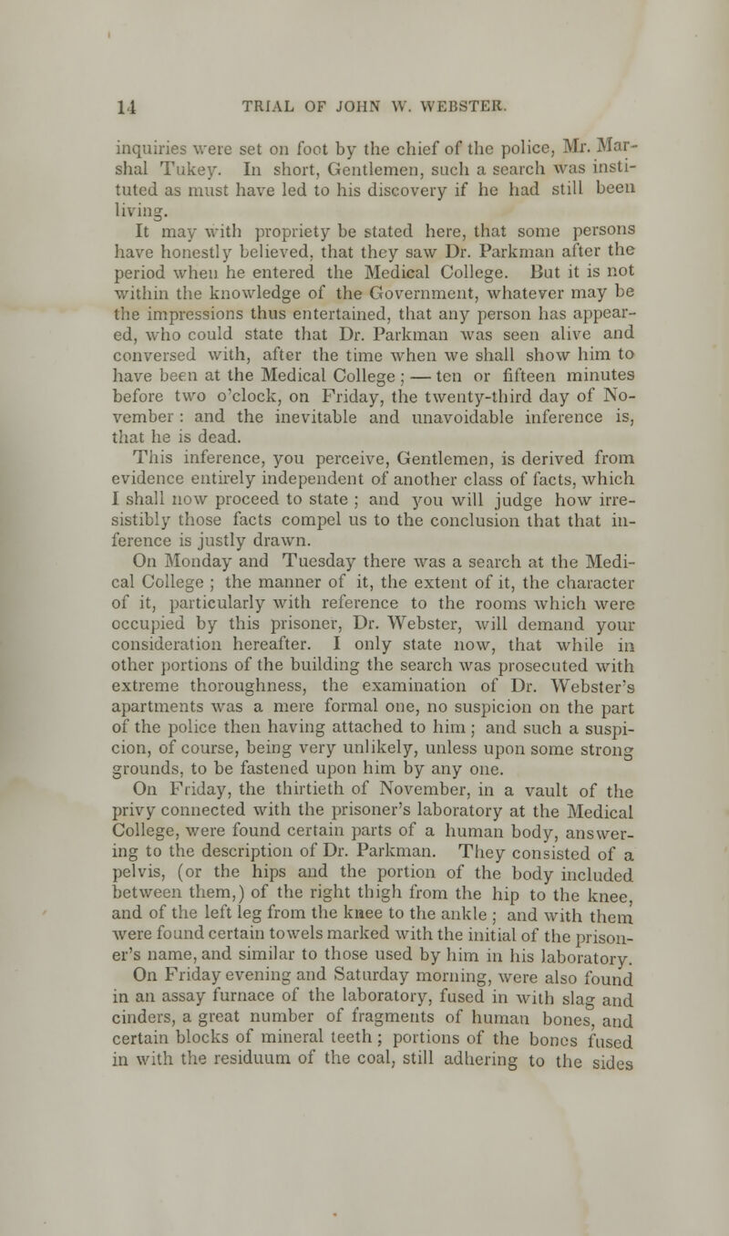 inquiries were set on foot by the chief of the police, Mr. Mar- shal Tukey. In short. Gentlemen, such a search was insti- tuted as must have led to his discovery if he had still been living. It may with propriety be stated here, that some persons have honestly believed, that they saw Dr. Paxkman after the period when he entered the Medical College. But it is not within the knowledge of the Government, whatever may be the impressions thus entertained, that any person has appear- ed, who could state that Dr. Parkman was seen alive and conversed with, after the time when we shall show him to have been at the Medical College ; — ten or fifteen minutes before two o'clock, on Friday, the twenty-third day of No- vember : and the inevitable and unavoidable inference is, that he is dead. This inference, you perceive, Gentlemen, is derived from evidence entirely independent of another class of facts, which I shall now proceed to state ; and you will judge how irre- sistibly those facts compel us to the conclusion that that in- ference is justly drawn. On Monday and Tuesday there was a search at the Medi- cal College ; the manner of it, the extent of it, the character of it, particularly with reference to the rooms which were occupied by this prisoner, Dr. Webster, will demand your consideration hereafter. I only state now, that while in other portions of the building the search was prosecuted with extreme thoroughness, the examination of Dr. Webster's apartments was a mere formal one, no suspicion on the part of the police then having attached to him ; and such a suspi- cion, of course, being very unlikely, unless upon some strong grounds, to be fastened upon him by any one. On Friday, the thirtieth of November, in a vault of the privy connected with the prisoner's laboratory at the Medical College, were found certain parts of a human body, answer- ing to the description of Dr. Parkman. They consisted of a pelvis, (or the hips and the portion of the body included between them,) of the right thigh from the hip to the knee and of the left leg from the knee to the ankle ; and with them were found certain towels marked with the initial of the prison- er's name, and similar to those used by him in his laboratory. On Friday evening and Saturday morning, were also found in an assay furnace of the laboratory, fused in with slao- and cinders, a great number of fragments of human bones, and certain blocks of mineral teeth ; portions of the bones fused in with the residuum of the coal, still adhering to the sides