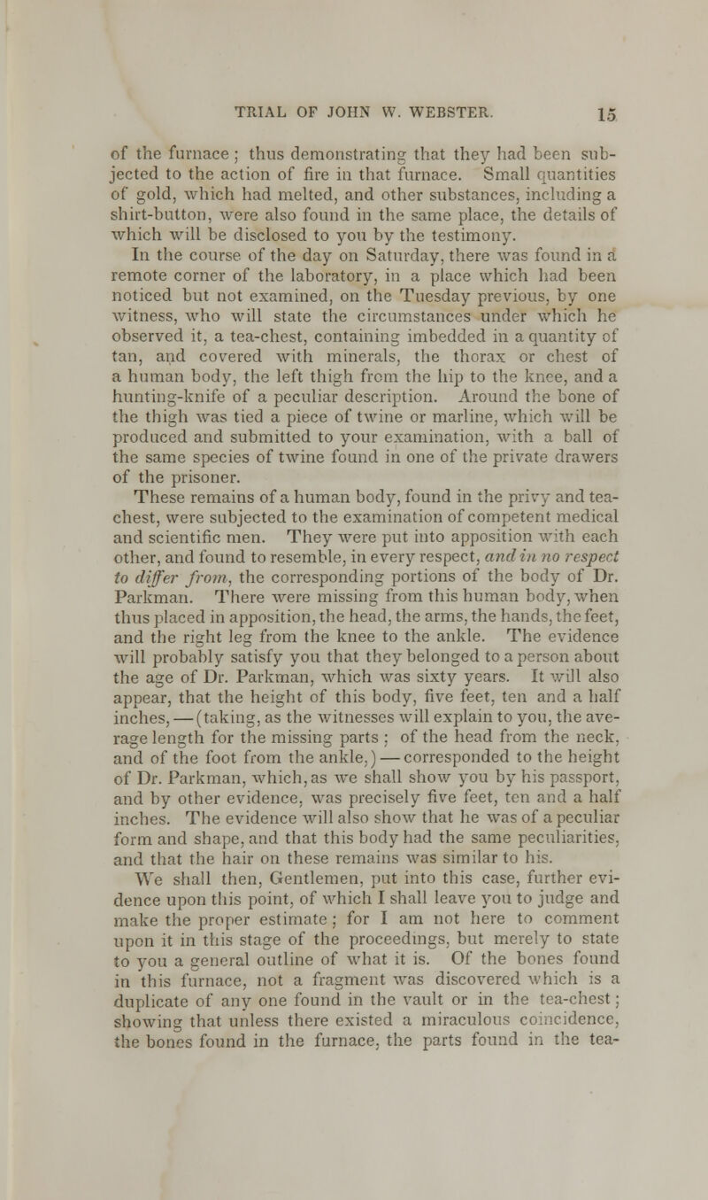 of the furnace ; thus demonstrating that they had been sub- jected to the action of fire in that furnace. Small quantities of gold, which had melted, and other substances, including a shirt-button, were also found in the same place, the details of which will be disclosed to you by the testimony. In the course of the day on Saturday, there was found in a remote corner of the laboratory, in a place which had been noticed but not examined, on the Tuesday previous, by one witness, who will state the circumstances under which he observed it, a tea-chest, containing imbedded in a quantity of tan, and covered with minerals, the thorax or chest of a human body, the left thigh from the hip to the knee, and a hunting-knife of a peculiar description. Around the bone of the thigh was tied a piece of twine or marline, which will be produced and submitted to your examination, with a ball of the same species of twine found in one of the private drawers of the prisoner. These remains of a human body, found in the privy and tea- chest, were subjected to the examination of competent medical and scientific men. They were put into apposition with each other, and found to resemble, in every respect, andin no respect to differ from, the corresponding portions of the body of Dr. Parkman. There were missing from this human body, when thus placed in apposition, the head, the arms, the hands, the feet, and the right leg from the knee to the ankle. The evidence will probably satisfy you that they belonged to a person about the age of Dr. Parkman, which was sixty years. It will also appear, that the height of this body, five feet, ten and a half inches, — (taking, as the witnesses will explain to you, the ave- rage length for the missing parts ; of the head from the neck, and of the foot from the ankle,) — corresponded to the height of Dr. Parkman, which, as we shall show you by his passport, and by other evidence, was precisely five feet, ten and a half inches. The evidence will also show that he was of a peculiar form and shape, and that this body had the same peculiarities, and that the hair on these remains was similar to his. We shall then, Gentlemen, put into this case, further evi- dence upon this point, of which I shall leave you to judge and make the proper estimate ; for I am not here to comment upon it in this stage of the proceedings, but merely to state to you a general outline of what it is. Of the bones found in this furnace, not a fragment was discovered which is a duplicate of any one found in the vault or in the tea-chest: showing that unless there existed a miraculous coincidence, the bones found in the furnace, the parts found in the tea-