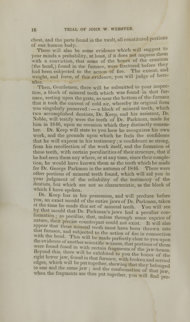 chest, and the parts found in the vault, all constituted portions of one human hody. There will also be some evidence which will suggest to your minds a probability, at least, if it does not impress them with a conviction, that some of the bones of the cranium (the head,) found in the furnace, were fractured before they had been subjected to the action of fire. The extent, and weight, and force, of this evidence, you will judge of here- after. Then, Gentlemen, there will be submitted to your inspec- tion, a block of mineral teeth which was found in that fur- nace, resting upon the grate, so near the bottom of the furnace that it took the current of cold air, whereby its original form was singularly preserved : — a block of mineral teeth, which two accomplished dentists, Dr. Keep, and his assistant, Dr. Noble, will testify were the teeth of Dr. Parkman, made for him in 1846, upon an occasion which they distinctly remem- ber. Dr. Keep will state to you how he recognizes his own work, and the grounds upon which he feels the confidence that he will express in his testimony; a confidence so strong, from his recollection of the work itself, and the formation of these teeth, with certain peculiarities of their structure, that if he had seen them any where, or at anytime, since their comple- tion, he would have known them as the teeth which he made for Dr. George Parkman in the autumn of 1846. There were other portions of mineral teeth found, which will aid you in your judgment of the reliability of the testimony of the dentists, but which are not so characteristic, as the block of which I have spoken. Dr. Keep has in his possession, and will produce before you, an exact mould of the entire jaws of Dr. Parkman, taken at the time he made this set of mineral teeth. You will see by that mould that Dr. Parkman's jaws had a peculiar con- lormation; so peculiar, that, unless through some caprice of ™G; i.irecise counterpart could not exist. It will also th& fnrn£ a m??eral teeth must have been thrown into with he he' ? ^ JeC- -t0 thG aCti°n °f fire iD co»»ection Til 1 * Th!S WlU be made Perfectly clear to you upon the evidence of another scientific witness, that portions of them were found fused in with certain fragments ofthe jaw-bones Beyond this, there will be exhibited&to you the bond of the right lower jaw found m that furnace, with broken and serried edges, which will be put together, showing that they belonged to one and the same jaw ; and the conformation of that iaw when the fragments are thus put together, you will find pre'