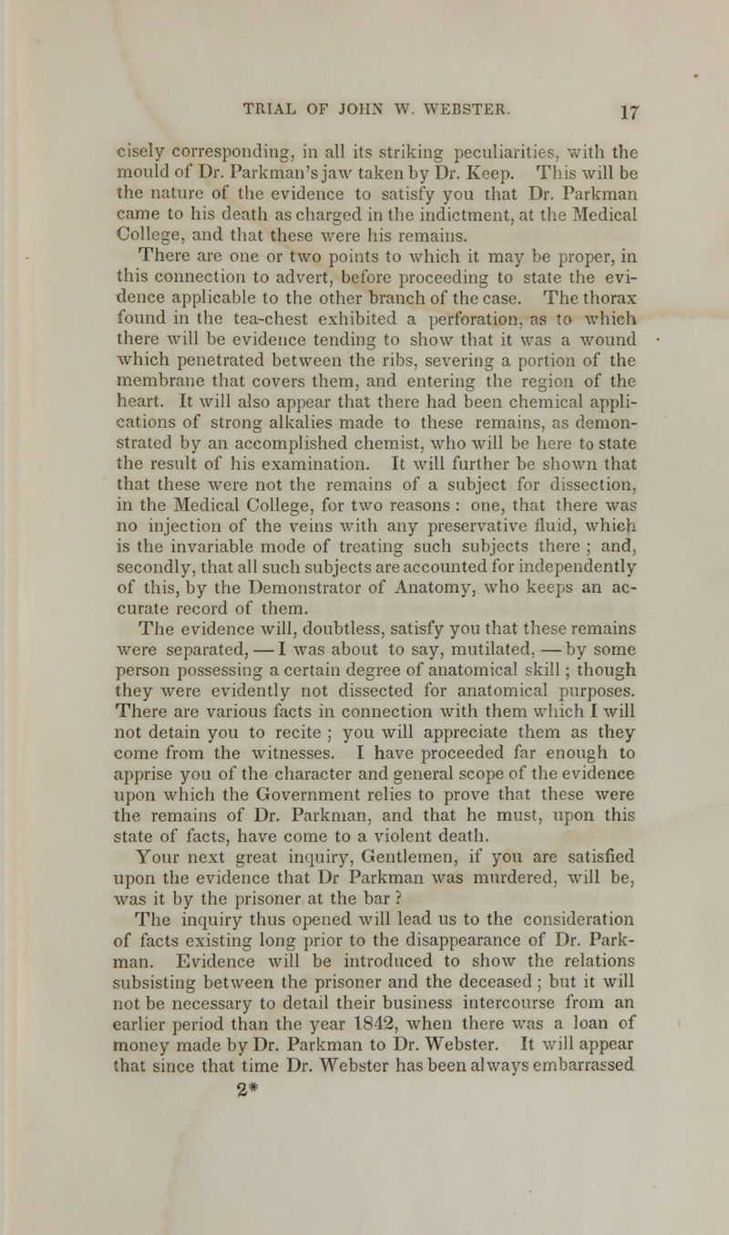 cisely corresponding, in all its striking peculiarities, with the mould of Dr. Parkman's jaw taken by Dr. Keep. This will be the nature of the evidence to satisfy you that Dr. Parkman came to his death as charged in the indictment, at the Medical College, and that these were his remains. There are one or two points to which it may be proper, in this connection to advert, before proceeding to state the evi- dence applicable to the other branch of the case. The thorax found in the tea-chest exhibited a perforation, as to which there will be evidence tending to show that it was a wound which penetrated between the ribs, severing a portion of the membrane that covers them, and entering the region of the heart. It will also appear that there had been chemical appli- cations of strong alkalies made to these remains, as demon- strated by an accomplished chemist, who will be here to state the result of his examination. It will further be shown that that these were not the remains of a subject for dissection, in the Medical College, for two reasons : one, that there was no injection of the veins with any preservative fluid, which is the invariable mode of treating such subjects there ; and, secondly, that all such subjects are accounted for independently of this, by the Demonstrator of Anatomy, who keeps an ac- curate record of them. The evidence will, doubtless, satisfy you that these remains were separated, — I was about to say, mutilated, —by some person possessing a certain degree of anatomical skill; though they were evidently not dissected for anatomical purposes. There are various facts in connection with them which I will not detain you to recite ; you will appreciate them as they come from the witnesses. I have proceeded far enough to apprise you of the character and general scope of the evidence upon which the Government relies to prove that these were the remains of Dr. Parkman, and that he must, upon this state of facts, have come to a violent death. Your next great inquiry, Gentlemen, if you are satisfied upon the evidence that Dr Parkman was murdered, will be, was it by the prisoner at the bar ? The inquiry thus opened will lead us to the consideration of facts existing long prior to the disappearance of Dr. Park- man. Evidence will be introduced to show the relations subsisting between the prisoner and the deceased ; but it will not be necessary to detail their business intercourse from an earlier period than the year 1842, when there was a loan of money made by Dr. Parkman to Dr. Webster. It will appear that since that time Dr. Webster has been always embarrassed 2*