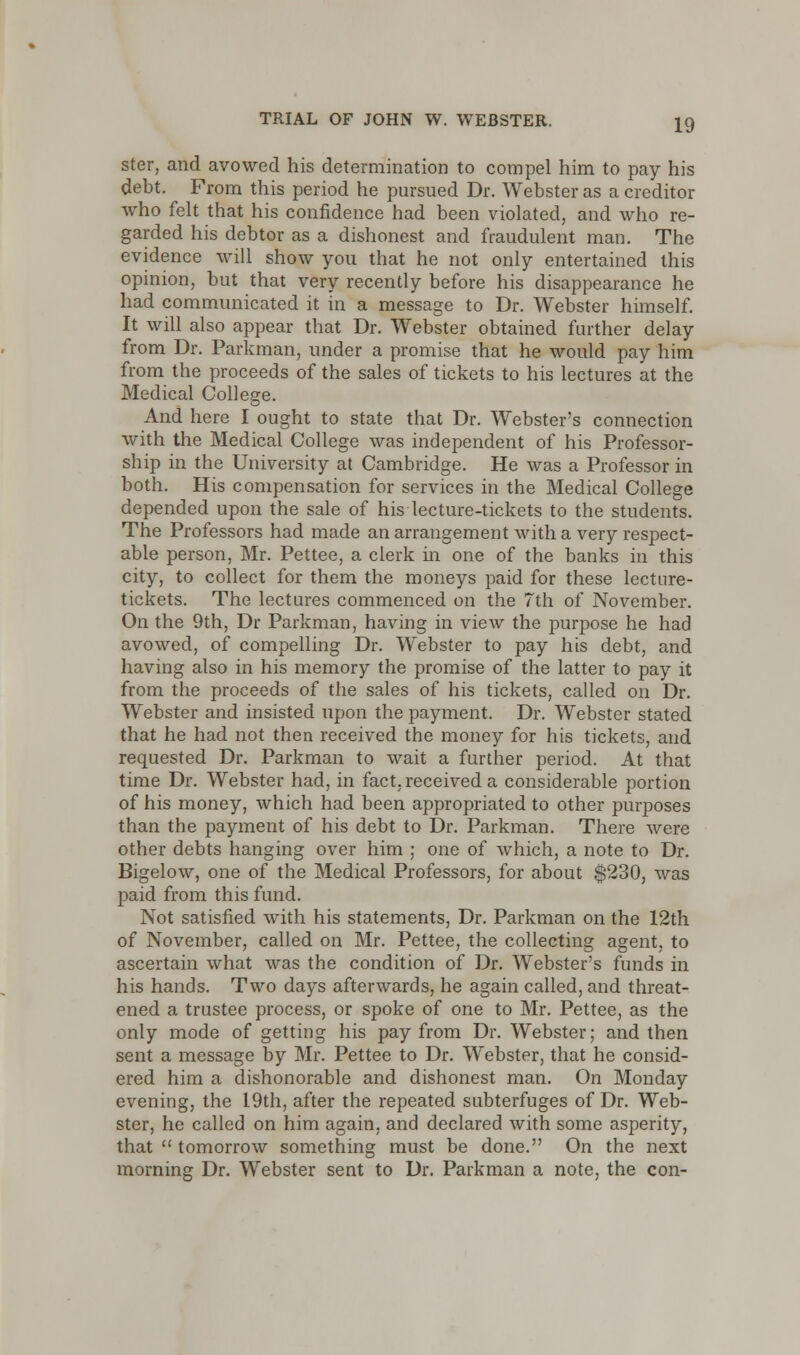 ster, and avowed his determination to compel him to pay his debt. From this period he pursued Dr. Webster as a creditor who felt that his confidence had been violated, and who re- garded his debtor as a dishonest and fraudulent man. The evidence will show you that he not only entertained this opinion, but that very recently before his disappearance he had communicated it in a message to Dr. Webster himself. It will also appear that Dr. Webster obtained further delay from Dr. Parkman, under a promise that he would pay him from the proceeds of the sales of tickets to his lectures at the Medical College. And here I ought to state that Dr. Webster's connection with the Medical College was independent of his Professor- ship in the University at Cambridge. He was a Professor in both. His compensation for services in the Medical College depended upon the sale of his lecture-tickets to the students. The Professors had made an arrangement with a very respect- able person, Mr. Pettee, a clerk in one of the banks in this city, to collect for them the moneys paid for these lecture- tickets. The lectures commenced on the 7th of November. On the 9th, Dr Parkman, having in view the purpose he had avowed, of compelling Dr. Webster to pay his debt, and having also in his memory the promise of the latter to pay it from the proceeds of the sales of his tickets, called on Dr. Webster and insisted upon the payment. Dr. Webster stated that he had not then received the money for his tickets, and requested Dr. Parkman to wait a further period. At that time Dr. Webster had, in fact, received a considerable portion of his money, which had been appropriated to other purposes than the payment of his debt to Dr. Parkman. There were other debts hanging over him ; one of which, a note to Dr. Bigelow, one of the Medical Professors, for about $230, was paid from this fund. Not satisfied with his statements, Dr. Parkman on the 12th of November, called on Mr. Pettee, the collecting agent, to ascertain what was the condition of Dr. Webster's funds in his hands. Two days afterwards, he again called, and threat- ened a trustee process, or spoke of one to Mr. Pettee, as the only mode of getting his pay from Dr. Webster; and then sent a message by Mr. Pettee to Dr. Webster, that he consid- ered him a dishonorable and dishonest man. On Monday evening, the 19th, after the repeated subterfuges of Dr. Web- ster, he called on him again, and declared with some asperity, that  tomorrow something must be done. On the next morning Dr. Webster sent to Dr. Parkman a note, the con-