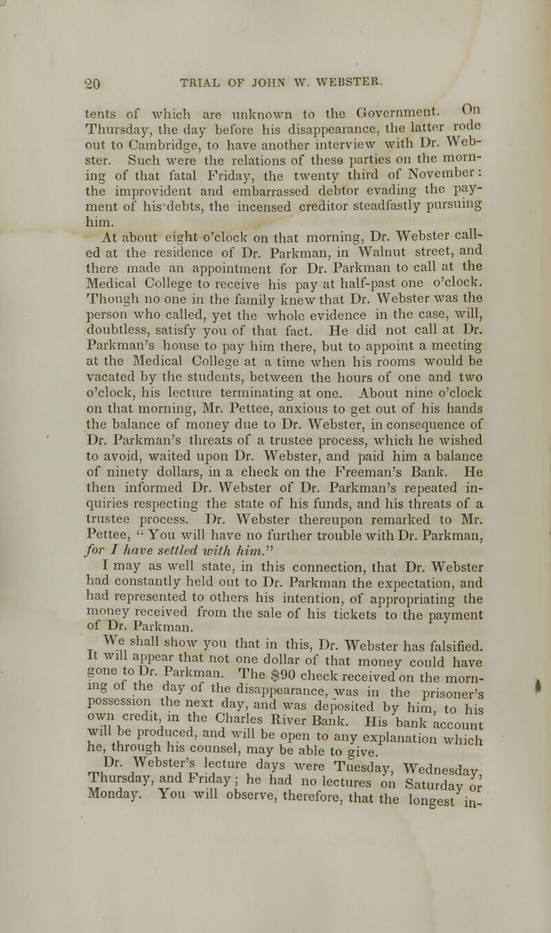 tents of which are unknown to the Government. On Thursday, the day before his disappearance, the latter rode out to Cambridge, to have another interview with Dr. Web- ster. Such were the relations of these parties on the morn- ing of that fatal Friday, the twenty third of November: the improvident and embarrassed debtor evading the pay- ment of his debts, the incensed creditor steadfastly pursuing him. At about eight o'clock on that morning, Dr. Webster call- ed at the residence of Dr. Parkman, in Walnut street, and there made an appointment for Dr. Parkman to call at the Medical College to receive his pay at half-past one o'clock. Though no one in the famil y knew that Dr. Webster was the person who called, yet the whole evidence in the case, will, doubtless, satisfy you of that fact. He did not call at Dr. Parkman's house to pay him there, but to appoint a meeting at the Medical College at a time when his rooms would be vacated by the students, between the hours of one and two o'clock, his lecture terminating at one. About nine o'clock on that morning, Mr. Pettee, anxious to get out of his hands the balance of money due to Dr. Webster, in consequence of Dr. Parkman's threats of a trustee process, which he wished to avoid, waited upon Dr. Webster, and paid him a balance of ninety dollars, in a check on the Freeman's Bank. He then informed Dr. Webster of Dr. Parkman's repeated in- quiries respecting the state of his funds, and his threats of a trustee process. Dr. Webster thereupon remarked to Mr. Pettee, '; You will have no further trouble with Dr. Parkman, for I have settled with him.n I may as well state, in this connection, that Dr. Webster had constantly held out to Dr. Parkman the expectation, and had represented to others his intention, of appropriating the money received from the sale of his tickets to the payment of Dr. Parkman. We shall show you that in this, Dr. Webster has falsified. It will appear that not one dollar of that money could have gone to Dr. Parkman. The $90 check received on the morn- ing of the day of the disappearance, was in the prisoner's possession the next day, and was deposited by him, to his own credit m the Charles River Bank. His bank accoun will be produced, and will be open to any explanation which he, through his counsel, may be able to give Dr Webster's lecture days were Tuesday, Wednesday, Thursday, and Friday; he had no lectures on Saturday or Monday. You will observe, therefore, that the longest in