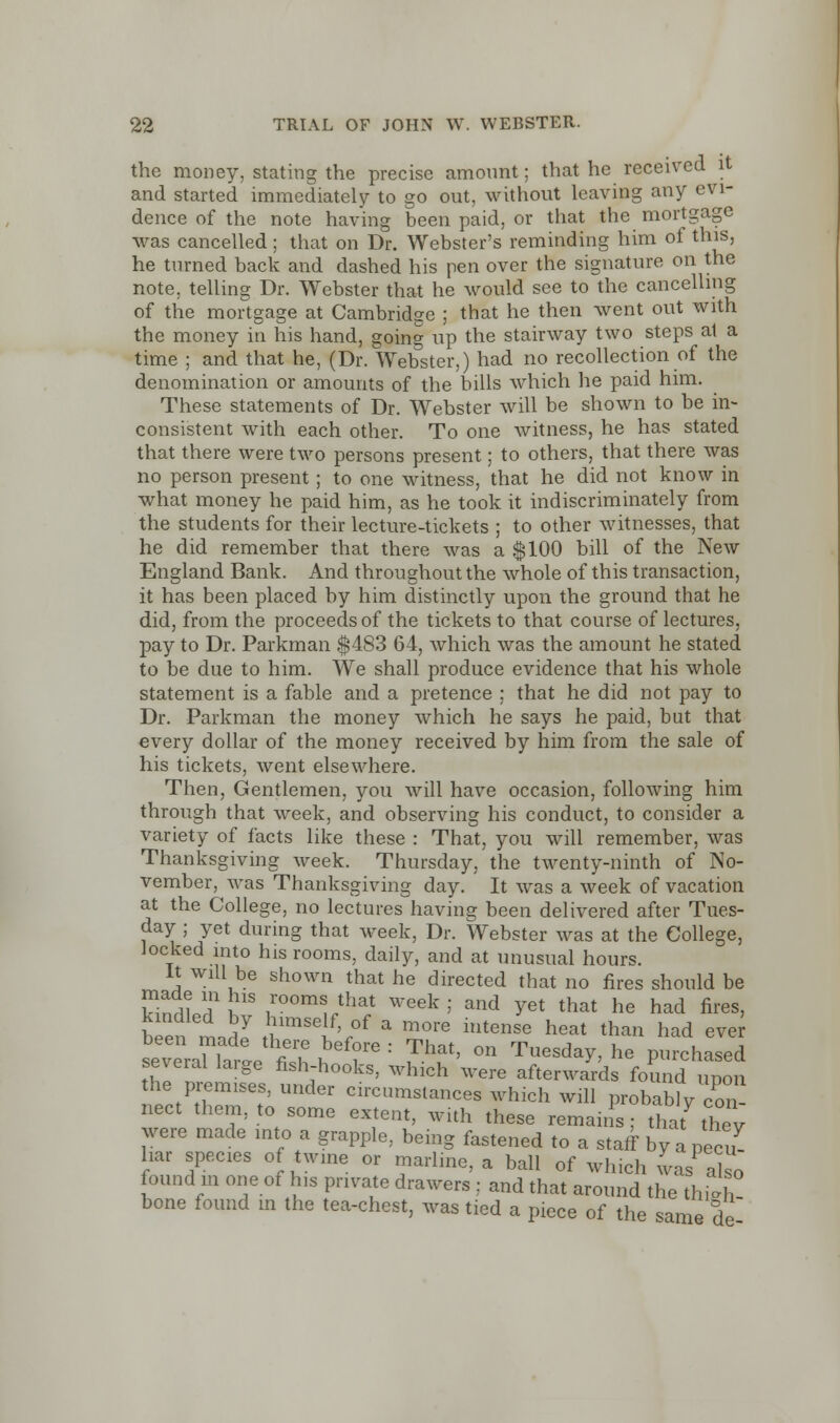 the money, stating the precise amount; that he received it and started immediately to go out, without leaving any evi- dence of the note having been paid, or that the mortgage was cancelled; that on Dr. Webster's reminding him of this, he turned back and dashed his pen over the signature on the note, telling Dr. Webster that he would see to the cancelling of the mortgage at Cambridge ; that he then went out with the money in his hand, going up the stairway two steps at a time ; and that he, (Dr. Webster,) had no recollection of the denomination or amounts of the bills which he paid him. These statements of Dr. Webster will be shown to be in- consistent with each other. To one witness, he has stated that there were two persons present; to others, that there was no person present; to one witness, that he did not know in what money he paid him, as he took it indiscriminately from the students for their lecture-tickets ; to other witnesses, that he did remember that there was a $100 bill of the New England Bank. And throughout the whole of this transaction, it has been placed by him distinctly upon the ground that he did, from the proceeds of the tickets to that course of lectures, pay to Dr. Parkman $483 64, which was the amount he stated to be due to him. We shall produce evidence that his whole statement is a fable and a pretence ; that he did not pay to Dr. Parkman the money which he says he paid, but that every dollar of the money received by him from the sale of his tickets, went elsewhere. Then, Gentlemen, you will have occasion, following him through that week, and observing his conduct, to consider a variety of facts like these : That, you will remember, was Thanksgiving week. Thursday, the twenty-ninth of No- vember, was Thanksgiving day. It was a week of vacation at the College, no lectures having been delivered after Tues- day ; yet during that week, Dr. Webster was at the College, locked into his rooms, daily, and at unusual hours. It will be shown that he directed that no fires should be Sn^lT HS ??omaJh* week ; and yet that he had fires, been Lril £*$?* * m°rG 1Utense heat tha» ^d ever^ ^veran^rtP fi? ^ ' T^ °n Tuesd^> he purchased several large fish-hooks, which were afterwards found upon the premises, under circumstances which will probably con nect them, to some extent, with these remains; that they were made into a grapple, being fastened to a staff by a pecu liar species of twine or marline, a ball of which was also found in one of his private drawers : and that around the thigh- bone found in the tea-chest, was tied a piece of the same de