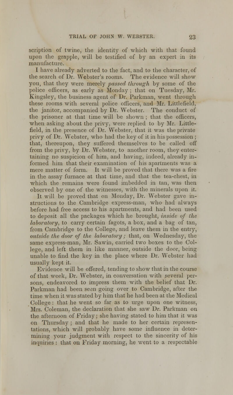 scription of twine, the identity of which with that found upon the grapple, will be testified of by an expert in its manufacture. I have already adverted to the fact, and to the character, of the search of Dr. Webster's rooms. The evidence will show you, that they were merely passed through by some of the police officers, as early as Monday ; that on Tuesday, Mr. Kingsley, the business agent of Dr. Parkman, went through these rooms with several police officers, and Mr. Littlefield, the janitor, accompanied by Dr. Webster. The conduct of the prisoner at that time will be shown ; that the officers, when asking about the privy, were replied to by Mr. Little- field, in the presence of Dr. Webster, that it was the private privy of Dr. Webster, who had the key of it in his possession ; that, thereupon, they suffered themselves to be called off from the privy, by Dr. Webster, to another room, they enter- taining no suspicion of him, and having, indeed, already in- formed him that their examination of his apartments was a mere matter of form. It will be proved that there was a fire in the assay furnace at that time, and that the tea-chest, in which the remains were found imbedded in tan, was then observed by one of the witnesses, with the minerals upon it. It will be proved that on Monday, Dr. Webster gave in- structions to the Cambridge express-man, who had always before had free access to his apartments, and had been used to deposit all the packages which he brought, inside of the laboratory, to carry certain fagots, a box, and a bag of tan, from Cambridge to the College, and leave them in the entry, outside the door of the laboratory; that, on Wednesday, the same express-man, Mr. Sawin, carried two boxes to the Col- lege, and left them in like manner, outside the door, being unable to find the key in the place where Dr. Webster had usually kept it. Evidence will be offered, tending to show that in the course of that week, Dr. Webster, in conversation with several per- sons, endeavored to impress them with the belief that Dr. Parkman had been seen going over to Cambridge, after the time when it was stated by him that he had been at the Medical College: that he went so far as to urge upon one witness, Mrs. Coleman, the declaration that she saw Dr. Parkman on the afternoon of Friday; she having stated to him that it was on Thursday ; and that he made to her certain represen- tations, which will probably have some influence in deter- mining your judgment with respect to the sincerity of his inquiries : that on Friday morning, he went to a respectable