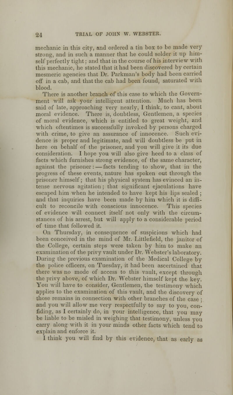 mechanic in this city, and ordered a tin box to be made very strong, and in such a manner that he could solder it up him- self perfectly tight; and that in the course of his interview with this mechanic, he stated that it had been discovered by certain mesmeric agencies that Dr. Parkman's body had been carried off in a cab, and that the cab had been found, saturated with blood. There is another branch of this case to which the Govern- ment will ask your intelligent attention. Much has been said of late, approaching very nearly, I think, to cant, about moral evidence. There is, doubtless, Gentlemen, a species of moral evidence, which is entitled to great weight, and which oftentimes is successfully invoked by persons charged with crime, to give an assurance of innocence. Such evi- dence is proper and legitimate, and will doubtless be put in here on behalf of the prisoner, and you will give it its due consideration. I hope you will also give heed to a class of facts which furnishes strong evidence, of the same character, against the prisoner:—facts tending to show, that in the progress of these events, nature has spoken out through the prisoner himself; that his physical system has evinced an in- tense nervous agitation; that significant ejaculations have escaped him when he intended to have kept his lips sealed ; and that inquiries have been made by him which it is diffi- cult to reconcile with conscious innocence. This species of evidence will connect itself not only with the circum- stances of his arrest, but will apply to a considerable period of time that followed it. On Thursday, in consequence of suspicions which had been conceived in the mind of Mr. Littlefield, the janitor of the College, certain steps were taken by him to make an examination of the privy vault under Dr. Webster's laboratory. During the previous examination of the Medical College by the police officers, on Tuesday, it had been ascertained that there was no mode of access to this vault, except through the privy above, of which Dr. Webster himself kept the key. You will have to consider, Gentlemen, the testimony which applies to the examination of this vault, and the discovery of those remains in connection with other branches of the case ■ and you will allow me very respectfully to say to you, con- fiding, as I certainly do, in your intelligence, that you may be liable to be misled in weighing that testimony, unless you carry along with it in your minds other facts which tend to explain and enforce it. I think you will find by this evidence, that as early as