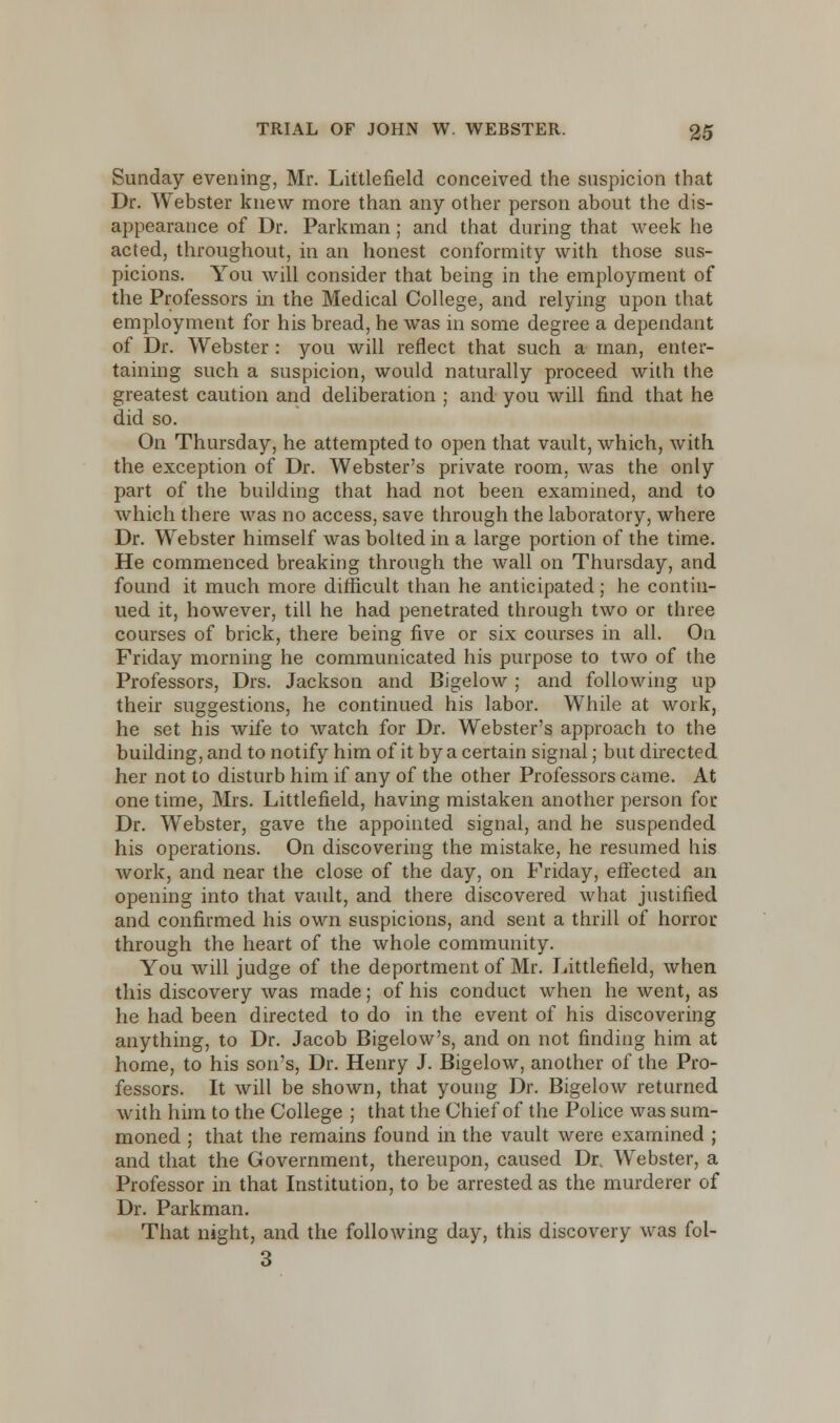 Sunday evening, Mr. Littlefield conceived the suspicion that Dr. Webster knew more than any other person about the dis- appearance of Dr. Parkman ; and that during that week he acted, throughout, in an honest conformity with those sus- picions. You will consider that being in the employment of the Professors in the Medical College, and relying upon that employment for his bread, he was in some degree a dependant of Dr. Webster : you will reflect that such a man, enter- taining such a suspicion, would naturally proceed with the greatest caution and deliberation ; and you will find that he did so. On Thursday, he attempted to open that vault, which, with the exception of Dr. Webster's private room, was the only part of the building that had not been examined, and to which there was no access, save through the laboratory, where Dr. Webster himself was bolted in a large portion of the time. He commenced breaking through the wall on Thursday, and found it much more difficult than he anticipated; he contin- ued it, however, till he had penetrated through two or three courses of brick, there being five or six courses in all. On Friday morning he communicated his purpose to two of the Professors, Drs. Jackson and Bigelow ; and following up their suggestions, he continued his labor. While at work, he set his wife to watch for Dr. Webster's approach to the building, and to notify him of it by a certain signal; but directed her not to disturb him if any of the other Professors came. At one time, Mrs. Littlefield, having mistaken another person for Dr. Webster, gave the appointed signal, and he suspended his operations. On discovering the mistake, he resumed his work, and near the close of the day, on Friday, effected an opening into that vault, and there discovered what justified and confirmed his own suspicions, and sent a thrill of horror. through the heart of the whole community. You will judge of the deportment of Mr. Littlefield, when this discovery was made; of his conduct when he went, as he had been directed to do in the event of his discovering anything, to Dr. Jacob Bigelow's, and on not finding him at home, to his son's, Dr. Henry J. Bigelow, another of the Pro- fessors. It will be shown, that young Dr. Bigelow returned with him to the College ; that the Chief of the Police was sum- moned ; that the remains found in the vault were examined ; and that the Government, thereupon, caused Dr. Webster, a Professor in that Institution, to be arrested as the murderer of Dr. Parkman. That night, and the following day, this discovery was fol- 3