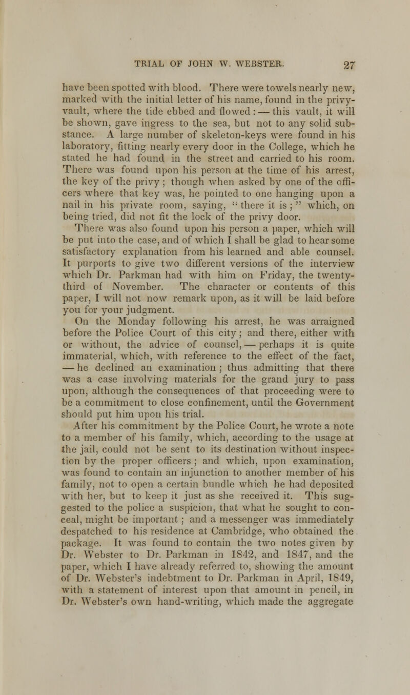 have been spotted with blood. There were towels nearly new, marked with the initial letter of his name, found in the privy- vault, where the tide ebbed and flowed : — this vault, it will be shown, gave ingress to the sea, but not to any solid sub- stance. A large number of skeleton-keys were found in his laboratory, fitting nearly every door in the College, which he stated he had found in the street and carried to his room. There was found upon his person at the time of his arrest, the key of the privy ; though when asked by one of the offi- cers where that key was, he pointed to one hanging upon a nail in his private room, saying,  there it is ;  which, on being tried, did not fit the lock of the privy door. There was also found upon his person a paper, which will be put into the case, and of which I shall be glad to hear some satisfactory explanation from his learned and able counsel. It purports to give two different versions of the interview which Dr. Parkman had with him on Friday, the twenty- third of November. The character or contents of this paper, I will not now remark upon, as it will be laid before you for your judgment. On the Monday following his arrest, he was arraigned before the Police Court of this city; and there, either with or without, the advice of counsel, — perhaps it is quite immaterial, which, with reference to the effect of the fact, — he declined an examination ; thus admitting that there was a case involving materials for the grand jury to pass upon, although the consequences of that proceeding were to be a commitment to close confinement, until the Government should put him upon his trial. After his commitment by the Police Court, he wrote a note to a member of his family, which, according to the usage at the jail, could not be sent to its destination without inspec- tion by the proper officers ; and which, upon examination, was found to contain an injunction to another member of his family, not to open a certain bundle which he had deposited with her, but to keep it just as she received it. This sug- gested to the police a suspicion, that what he sought to con- ceal, might be important ; and a messenger was immediately despatched to his residence at Cambridge, who obtained the package. It was found to contain the two notes given by Dr. Webster to Dr. Parkman in 1842, and 1847, and the paper, which I have already referred to, showing the amount of Dr. Webster's indebtment to Dr. Parkman in April, 1849, with a statement of interest upon that amount in pencil, in Dr. Webster's own hand-writing, which made the aggregate