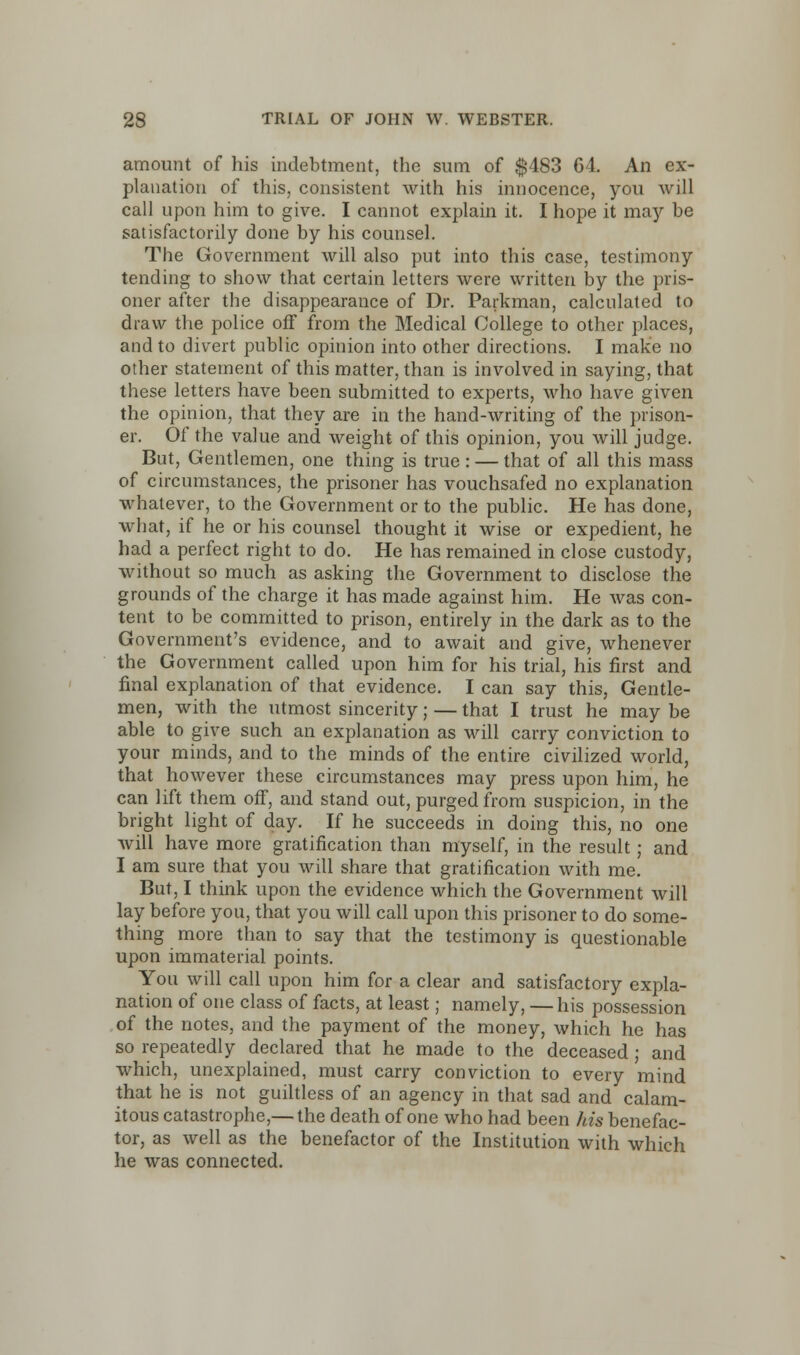 amount of his indebtment, the sum of $483 64. An ex- planation of this, consistent with his innocence, you will call upon him to give. I cannot explain it. I hope it may be satisfactorily done by his counsel. The Government will also put into this case, testimony tending to show that certain letters were written by the pris- oner after the disappearance of Dr. Parkman, calculated to draw the police off from the Medical College to other places, and to divert public opinion into other directions. I make no other statement of this matter, than is involved in saying, that these letters have been submitted to experts, who have given the opinion, that they are in the hand-writing of the prison- er. Of the value and weight of this opinion, you will judge. But, Gentlemen, one thing is true : — that of all this mass of circumstances, the prisoner has vouchsafed no explanation whatever, to the Government or to the public. He has done, what, if he or his counsel thought it wise or expedient, he had a perfect right to do. He has remained in close custody, without so much as asking the Government to disclose the grounds of the charge it has made against him. He was con- tent to be committed to prison, entirely in the dark as to the Government's evidence, and to await and give, whenever the Government called upon him for his trial, his first and final explanation of that evidence. I can say this, Gentle- men, with the utmost sincerity; — that I trust he may be able to give such an explanation as will carry conviction to your minds, and to the minds of the entire civilized world, that however these circumstances may press upon him, he can lift them ofT, and stand out, purged from suspicion, in the bright light of day. If he succeeds in doing this, no one will have more gratification than myself, in the result; and I am sure that you will share that gratification with me. But, I think upon the evidence which the Government will lay before you, that you will call upon this prisoner to do some- thing more than to say that the testimony is questionable upon immaterial points. You will call upon him for a clear and satisfactory expla- nation of one class of facts, at least; namely, —his possession of the notes, and the payment of the money, which he has so repeatedly declared that he made to the deceased; and which, unexplained, must carry conviction to every mind that he is not guiltless of an agency in that sad and calam- itous catastrophe,— the death of one who had been his benefac- tor, as well as the benefactor of the Institution with which he was connected.
