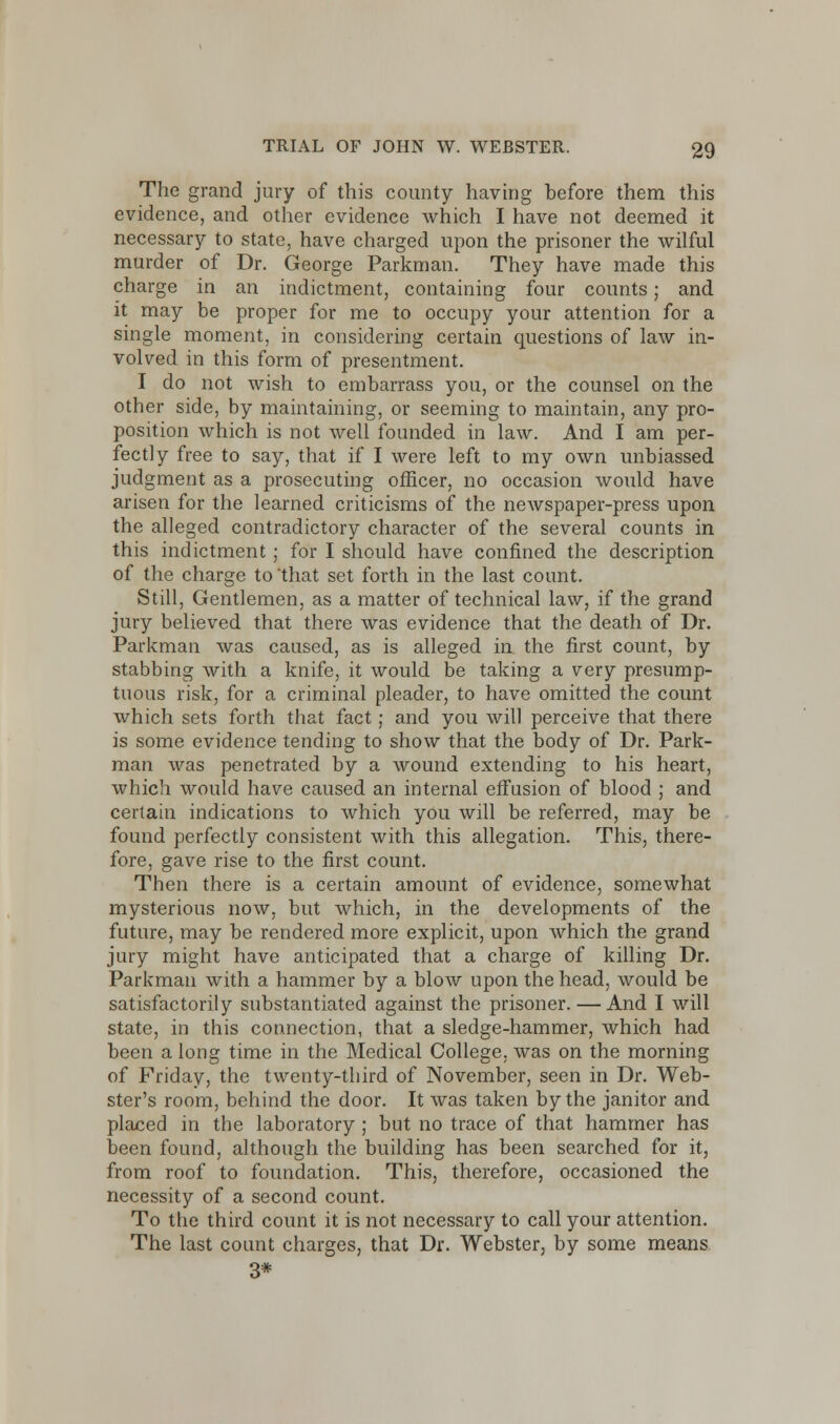 The grand jury of this county having before them this evidence, and other evidence which I have not deemed it necessary to state, have charged upon the prisoner the wilful murder of Dr. George Parkman. They have made this charge in an indictment, containing four counts; and it may be proper for me to occupy your attention for a single moment, in considering certain questions of law in- volved in this form of presentment. I do not wish to embarrass you, or the counsel on the other side, by maintaining, or seeming to maintain, any pro- position which is not well founded in law. And I am per- fectly free to say, that if I were left to my own unbiassed judgment as a prosecuting officer, no occasion would have arisen for the learned criticisms of the newspaper-press upon the alleged contradictory character of the several counts in this indictment; for I should have confined the description of the charge to that set forth in the last count. Still, Gentlemen, as a matter of technical law, if the grand jury believed that there was evidence that the death of Dr. Parkman was caused, as is alleged in. the first count, by stabbing with a knife, it would be taking a very presump- tuous risk, for a criminal pleader, to have omitted the count which sets forth that fact; and you will perceive that there is some evidence tending to show that the body of Dr. Park- man was penetrated by a wound extending to his heart, which would have caused an internal effusion of blood ; and certain indications to which you will be referred, may be found perfectly consistent with this allegation. This, there- fore, gave rise to the first count. Then there is a certain amount of evidence, somewhat mysterious now, but which, in the developments of the future, may be rendered more explicit, upon which the grand jury might have anticipated that a charge of killing Dr. Parkman with a hammer by a blow upon the head, would be satisfactorily substantiated against the prisoner. — And I will state, in this connection, that a sledge-hammer, which had been a long time in the Medical College, was on the morning of Friday, the twenty-third of November, seen in Dr. Web- ster's room, behind the door. It was taken by the janitor and placed in the laboratory ; but no trace of that hammer has been found, although the building has been searched for it, from roof to foundation. This, therefore, occasioned the necessity of a second count. To the third count it is not necessary to call your attention. The last count charges, that Dr. Webster, by some means 3*