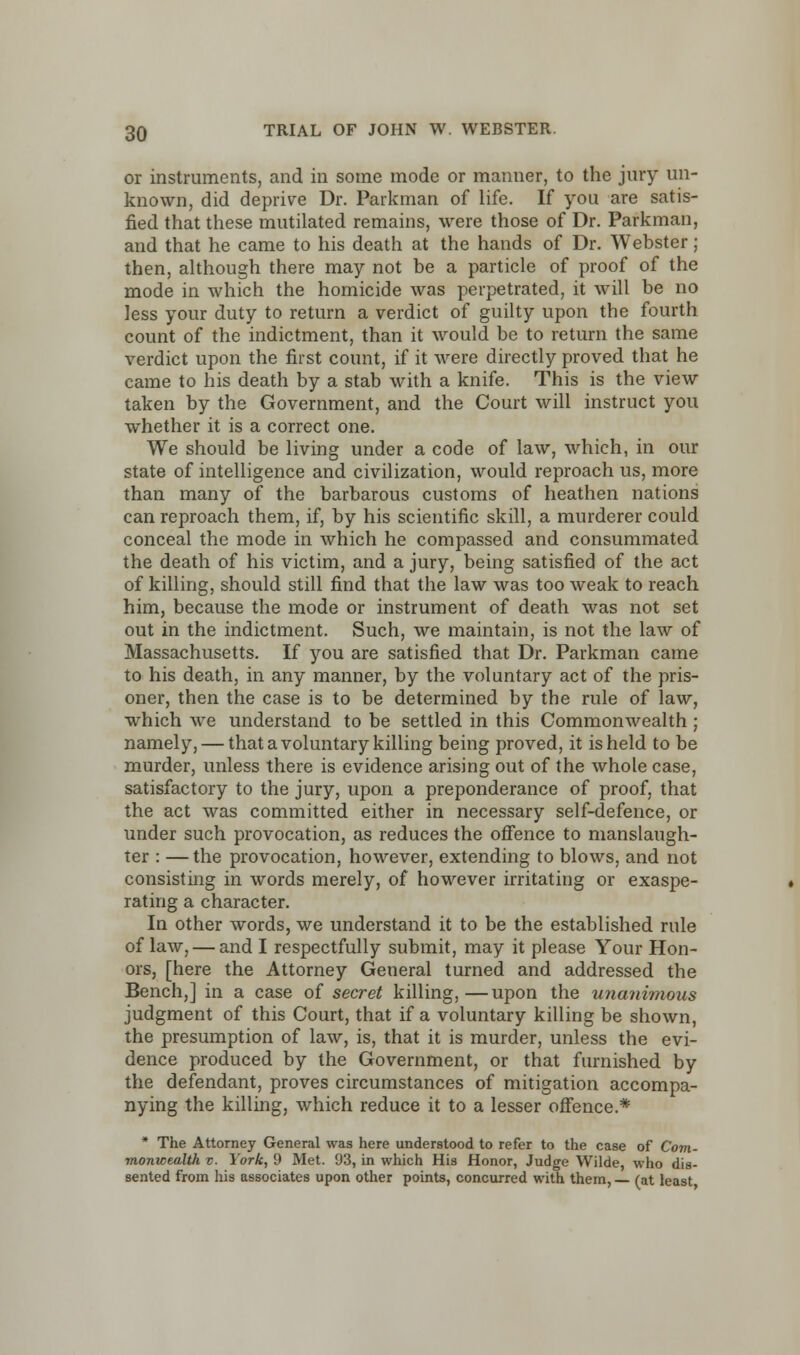 or instruments, and in some mode or manner, to the jury un- known, did deprive Dr. Parkman of life. If you are satis- fied that these mutilated remains, were those of Dr. Parkman, and that he came to his death at the hands of Dr. Webster ; then, although there may not be a particle of proof of the mode in which the homicide was perpetrated, it will be no less your duty to return a verdict of guilty upon the fourth count of the indictment, than it would be to return the same verdict upon the first count, if it were directly proved that he came to his death by a stab with a knife. This is the view taken by the Government, and the Court will instruct you whether it is a correct one. We should be living under a code of law, which, in our state of intelligence and civilization, would reproach us, more than many of the barbarous customs of heathen nations can reproach them, if, by his scientific skill, a murderer could conceal the mode in which he compassed and consummated the death of his victim, and a jury, being satisfied of the act of killing, should still find that the law was too weak to reach him, because the mode or instrument of death was not set out in the indictment. Such, we maintain, is not the law of Massachusetts. If you are satisfied that Dr. Parkman came to his death, in any manner, by the voluntary act of the pris- oner, then the case is to be determined by the rule of law, which we understand to be settled in this Commonwealth ; namely, — that a voluntary killing being proved, it is held to be murder, unless there is evidence arising out of the whole case, satisfactory to the jury, upon a preponderance of proof, that the act was committed either in necessary self-defence, or under such provocation, as reduces the offence to manslaugh- ter : —the provocation, however, extending to blows, and not consisting in words merely, of however irritating or exaspe- rating a character. In other words, we understand it to be the established rule of law, — and I respectfully submit, may it please Your Hon- ors, [here the Attorney General turned and addressed the Bench,] in a case of secret killing,—upon the unanimous judgment of this Court, that if a voluntary killing be shown, the presumption of law, is, that it is murder, unless the evi- dence produced by the Government, or that furnished by the defendant, proves circumstances of mitigation accompa- nying the killing, which reduce it to a lesser offence.* * The Attorney General was here understood to refer to the case of Com- monwealth v. York, 9 Met. 93, in which His Honor, Judge Wilde, who dis- sented from his associates upon other points, concurred with them, (at least