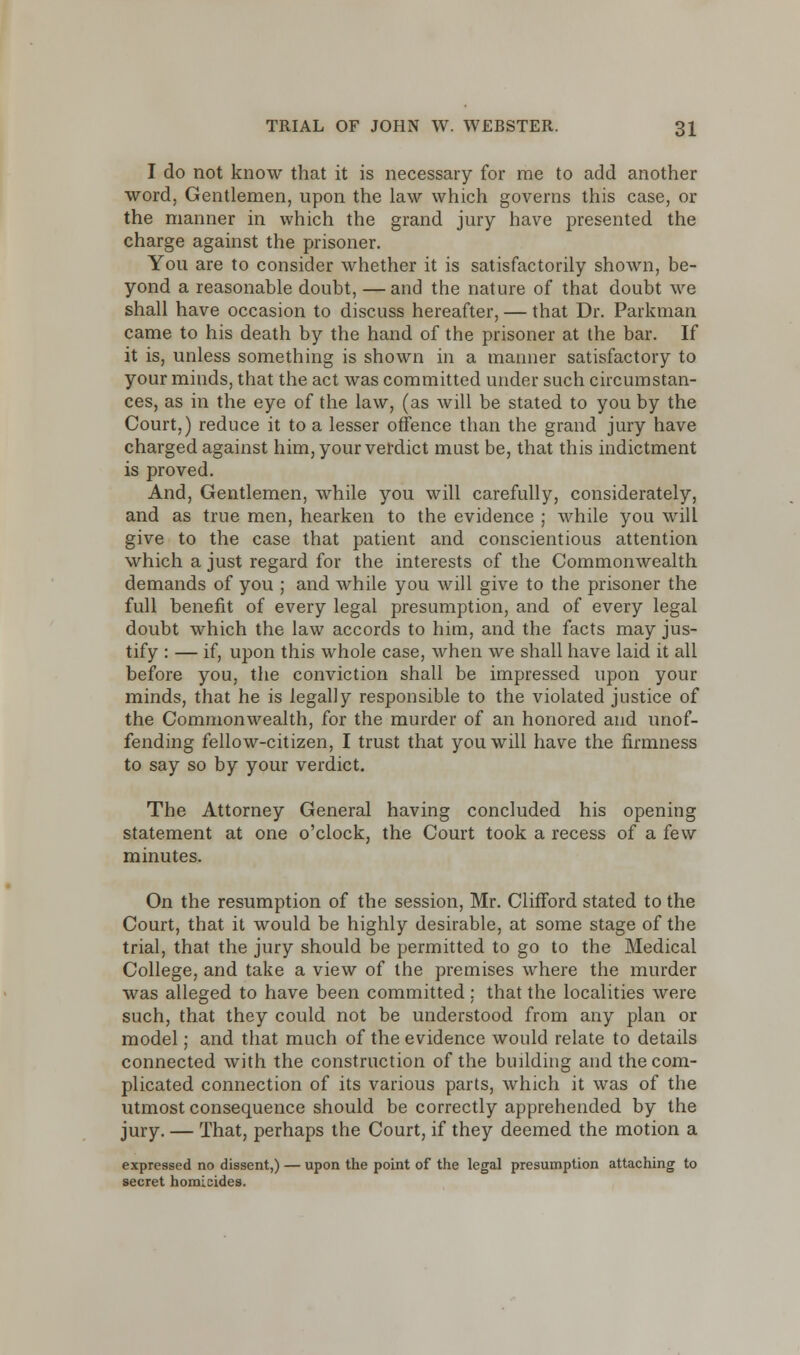 I do not know that it is necessary for me to add another word, Gentlemen, upon the law which governs this case, or the manner in which the grand jury have presented the charge against the prisoner. You are to consider whether it is satisfactorily shown, be- yond a reasonable doubt, —and the nature of that doubt we shall have occasion to discuss hereafter, — that Dr. Parkman came to his death by the hand of the prisoner at the bar. If it is, unless something is shown in a manner satisfactory to your minds, that the act was committed under such circumstan- ces, as in the eye of the law, (as will be stated to you by the Court,) reduce it to a lesser offence than the grand jury have charged against him, your verdict must be, that this indictment is proved. And, Gentlemen, while you will carefully, considerately, and as true men, hearken to the evidence ; while you will give to the case that patient and conscientious attention which a just regard for the interests of the Commonwealth demands of you ; and while you will give to the prisoner the full benefit of every legal presumption, and of every legal doubt which the law accords to him, and the facts may jus- tify : — if, upon this whole case, when we shall have laid it all before you, the conviction shall be impressed upon your minds, that he is legally responsible to the violated justice of the Commonwealth, for the murder of an honored and unof- fending fellow-citizen, I trust that you will have the firmness to say so by your verdict. The Attorney General having concluded his opening statement at one o'clock, the Court took a recess of a few minutes. On the resumption of the session, Mr. Clifford stated to the Court, that it would be highly desirable, at some stage of the trial, that the jury should be permitted to go to the Medical College, and take a view of the premises wrhere the murder was alleged to have been committed; that the localities were such, that they could not be understood from any plan or model; and that much of the evidence would relate to details connected with the construction of the building and the com- plicated connection of its various parts, which it was of the utmost consequence should be correctly apprehended by the jury. — That, perhaps the Court, if they deemed the motion a expressed no dissent,) — upon the point of the legal presumption attaching to secret homicides.