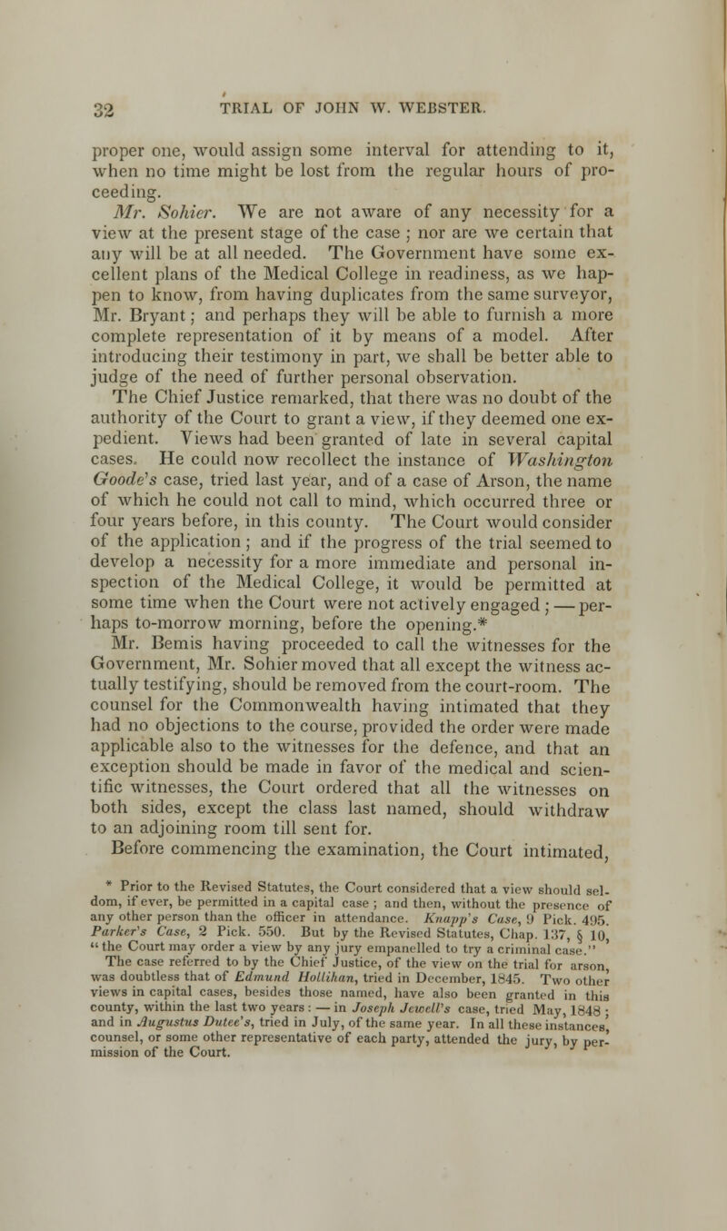 proper one, would assign some interval for attending to it, when no time might be lost from the regular hours of pro- ceeding. Mr. Sohier. We are not aware of any necessity for a view at the present stage of the case ; nor are we certain that any will be at all needed. The Government have some ex- cellent plans of the Medical College in readiness, as we hap- pen to know, from having duplicates from the same surveyor, Mr. Bryant; and perhaps they will be able to furnish a more complete representation of it by means of a model. After introducing their testimony in part, we shall be better able to judge of the need of further personal observation. The Chief Justice remarked, that there was no doubt of the authority of the Court to grant a view, if they deemed one ex- pedient. Views had been granted of late in several capital cases. He could now recollect the instance of Washington Goode's case, tried last year, and of a case of Arson, the name of which he could not call to mind, which occurred three or four years before, in this county. The Court would consider of the application; and if the progress of the trial seemed to develop a necessity for a more immediate and personal in- spection of the Medical College, it would be permitted at some time when the Court were not actively engaged ; —per- haps to-morrow morning, before the opening.* Mr. Bemis having proceeded to call the witnesses for the Government, Mr. Sohier moved that all except the witness ac- tually testifying, should be removed from the court-room. The counsel for the Commonwealth having intimated that they had no objections to the course, provided the order were made applicable also to the witnesses for the defence, and that an exception should be made in favor of the medical and scien- tific witnesses, the Court ordered that all the witnesses on both sides, except the class last named, should withdraw to an adjoining room till sent for. Before commencing the examination, the Court intimated * Prior to the Revised Statutes, the Court considered that a view should sel- dom, if ever, be permitted in a capital case ; and then, without the presence of any other person than the officer in attendance. Knapp's Case, 9 Pick. 495. Parker's Case, 2 Pick. 550. But by the Revised Statutes, Chap. 1:57, § l()j  the Court may order a view by any jury empanelled to try a criminal case. The case referred to by the Chief Justice, of the view on the trial for arson was doubtless that of Edmund Hollihan, tried in December, 1845. Two other views in capital cases, besides those named, have also been granted in this county, within the last two years : — in Joseph Jewell's case, tried May, 1848 • and in Augustus Dutee's, tried in July, of the same year. In all these instances' counsel, or some other representative of each party, attended the jury, by per- mission of the Court.