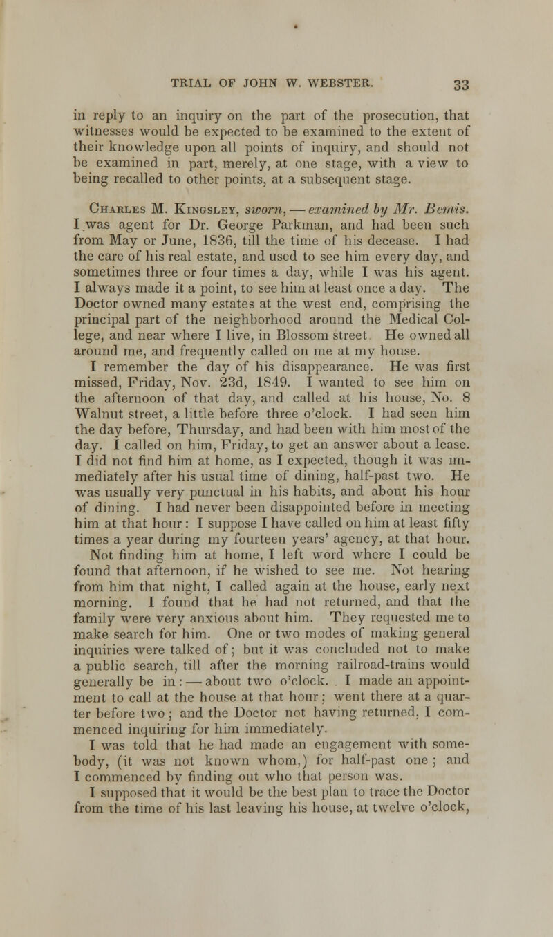 in reply to an inquiry on the part of the prosecution, that witnesses would be expected to be examined to the extent of their knowledge upon all points of inquiry, and should not be examined in part, merely, at one stage, with a view to being recalled to other points, at a subsequent stage. Charles M. Kingsley, sworn, — examined by Mr. Bemis. I was agent for Dr. George Parkman, and had been such from May or June, 1836, till the time of his decease. I had the care of his real estate, and used to see him every day, and sometimes three or four times a day, while I was his agent. I always made it a point, to see him at least once a day. The Doctor owned many estates at the west end, comprising the principal part of the neighborhood around the Medical Col- lege, and near where I live, in Blossom street He owned all around me, and frequently called on me at my house. I remember the day of his disappearance. He was first missed, Friday, Nov. 23d, 1849. I wanted to see him on the afternoon of that day, and called at his house, No. 8 Walnut street, a little before three o'clock. I had seen him the day before, Thursday, and had been with him most of the day. I called on him, Friday, to get an answer about a lease. I did not find him at home, as I expected, though it was im- mediately after his usual time of dining, half-past two. He was usually very punctual in his habits, and about his hour of dining. I had never been disappointed before in meeting him at that hour: I suppose I have called on him at least fifty times a year during my fourteen years' agency, at that hour. Not finding him at home, I left word where I could be found that afternoon, if he wished to see me. Not hearing from him that night, I called again at the house, early next morning. I found that he had not returned, and that the family were very anxious about him. They requested me to make search for him. One or two modes of making general inquiries were talked of; but it was concluded not to make a public search, till after the morning railroad-trains would generally be in : — about two o'clock. I made an appoint- ment to call at the house at that hour; went there at a quar- ter before two; and the Doctor not having returned, I com- menced inquiring for him immediately. I was told that he had made an engagement with some- body, (it was not known whom.) for half-past one ; and I commenced by finding out who that person was. I supposed that it would be the best plan to trace the Doctor from the time of his last leaving his house, at twelve o'clock,