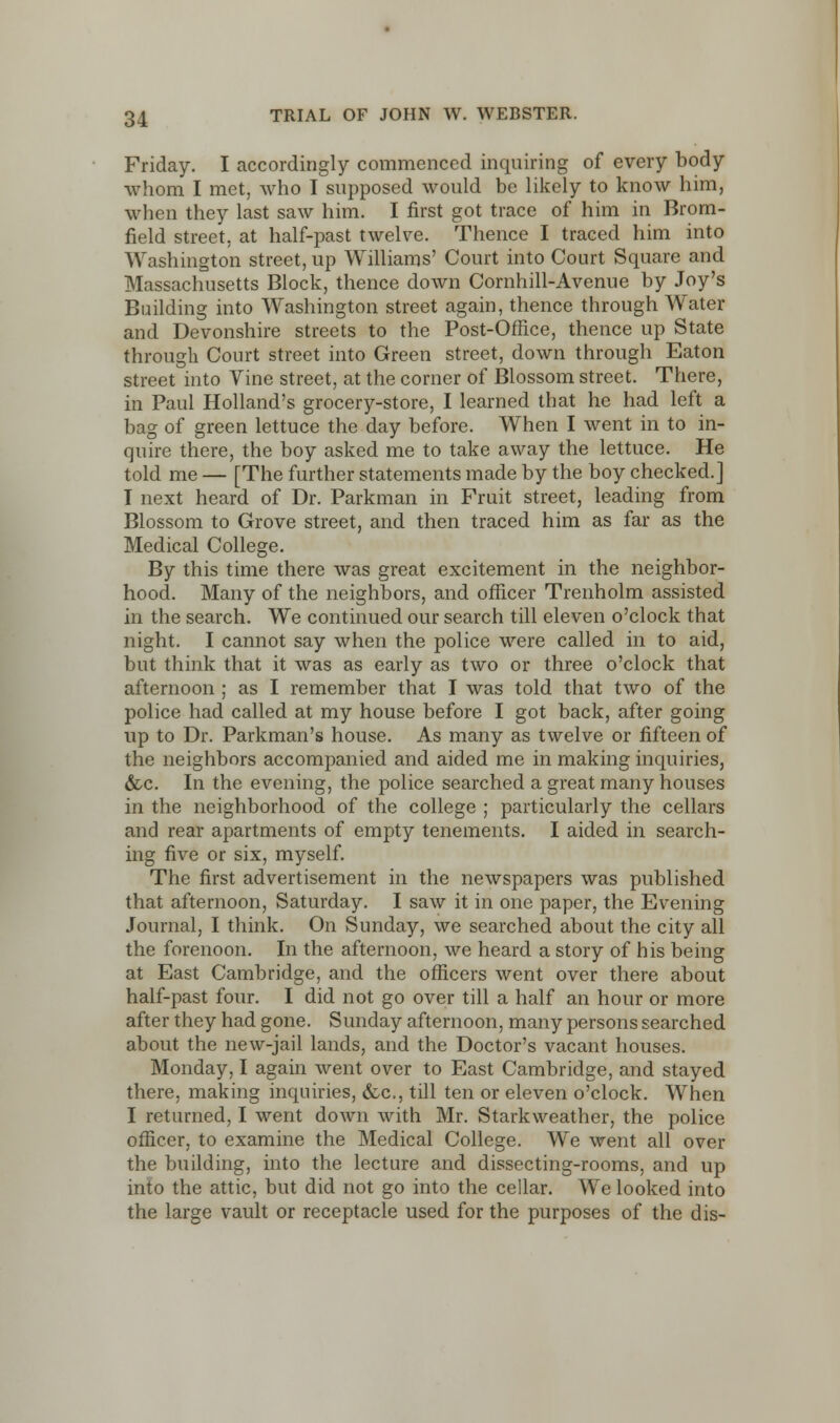 Friday. I accordingly commenced inquiring of every body whom I met, who I supposed would be likely to know him, when they last saw him. I first got trace of him in Brom- field street, at half-past twelve. Thence I traced him into Washington street, up Williams' Court into Court Square and Massachusetts Block, thence down Cornhill-Avenue by Joy's Building into Washington street again, thence through Water and Devonshire streets to the Post-Offlce, thence up State through Court street into Green street, down through Eaton street into Vine street, at the corner of Blossom street. There, in Paul Holland's grocery-store, I learned that he had left a bag of green lettuce the day before. When I went in to in- quire there, the boy asked me to take away the lettuce. He told me — [The further statements made by the boy checked.] I next heard of Dr. Parkman in Fruit street, leading from Blossom to Grove street, and then traced him as far as the Medical College. By this time there was great excitement in the neighbor- hood. Many of the neighbors, and officer Trenholm assisted in the search. We continued our search till eleven o'clock that night. I cannot say when the police were called in to aid, but think that it was as early as two or three o'clock that afternoon ; as I remember that I was told that two of the police had called at my house before I got back, after going up to Dr. Parkman's house. As many as twelve or fifteen of the neighbors accompanied and aided me in making inquiries, &c. In the evening, the police searched a great many houses in the neighborhood of the college ; particularly the cellars and rear apartments of empty tenements. I aided in search- ing five or six, myself. The first advertisement in the newspapers was published that afternoon, Saturday. I saw it in one paper, the Evening Journal, I think. On Sunday, we searched about the city all the forenoon. In the afternoon, we heard a story of his being at East Cambridge, and the officers went over there about half-past four. I did not go over till a half an hour or more after they had gone. Sunday afternoon, many persons searched about the new-jail lands, and the Doctor's vacant houses. Monday, I again went over to East Cambridge, and stayed there, making inquiries, &c, till ten or eleven o'clock. When I returned, I went down with Mr. Starkweather, the police officer, to examine the Medical College. We went all over the building, into the lecture and dissecting-rooms, and up into the attic, but did not go into the cellar. We looked into the large vault or receptacle used for the purposes of the dis-