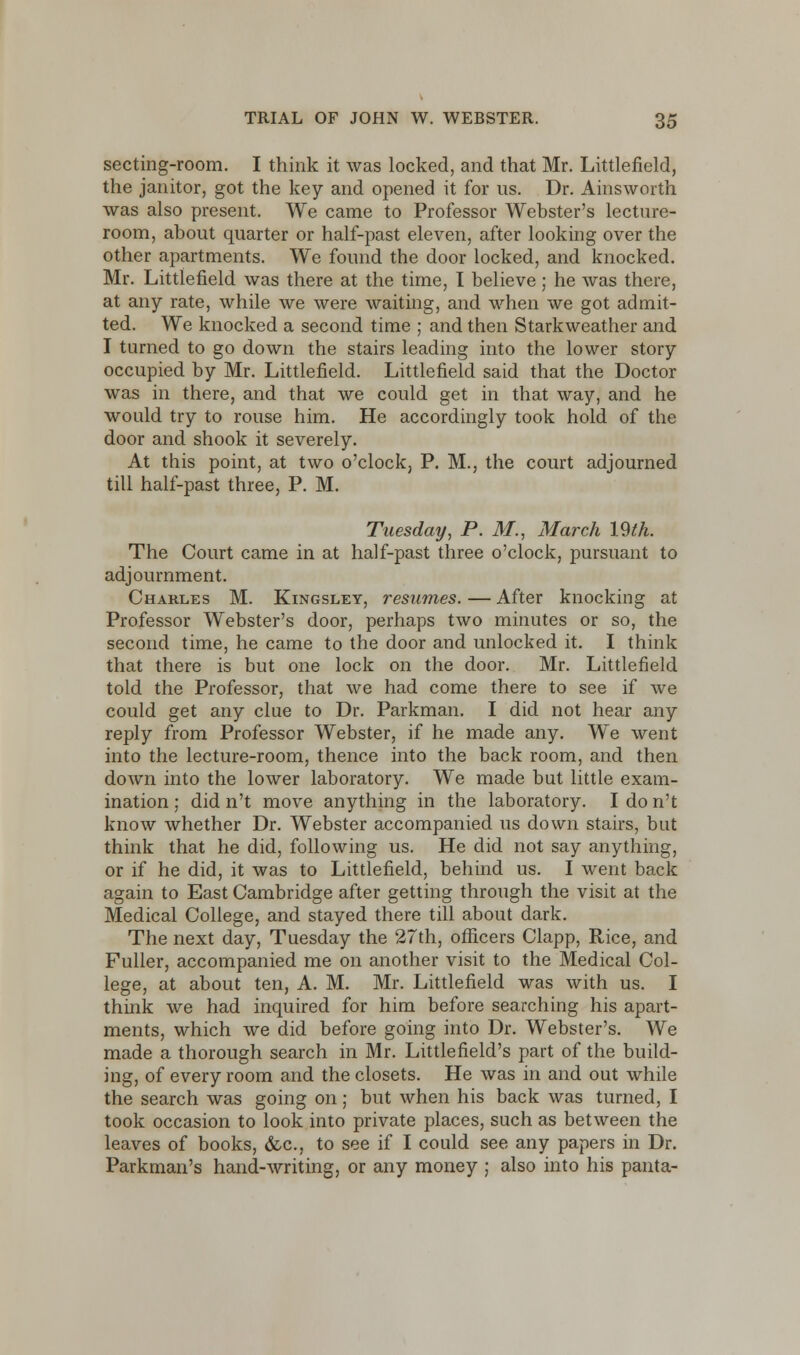 secting-room. I think it was locked, and that Mr. Littlefield, the janitor, got the key and opened it for us. Dr. Ainsworth was also present. We came to Professor Webster's lecture- room, about quarter or half-past eleven, after looking over the other apartments. We found the door locked, and knocked. Mr. Littlefield was there at the time, I believe; he was there, at any rate, while we were waiting, and when we got admit- ted. We knocked a second time ; and then Starkweather and I turned to go down the stairs leading into the lower story occupied by Mr. Littlefield. Littlefield said that the Doctor was in there, and that we could get in that way, and he would try to rouse him. He accordingly took hold of the door and shook it severely. At this point, at two o'clock, P. M., the court adjourned till half-past three, P. M. Tuesday, P. M., March 19th. The Court came in at half-past three o'clock, pursuant to adjournment. Charles M. Kingsley, resumes. — After knocking at Professor Webster's door, perhaps two minutes or so, the second time, he came to the door and unlocked it. I think that there is but one lock on the door. Mr. Littlefield told the Professor, that we had come there to see if we could get any clue to Dr. Parkman. I did not hear any reply from Professor Webster, if he made any. We went into the lecture-room, thence into the back room, and then down into the lower laboratory. We made but little exam- ination ; did n't move anything in the laboratory. I do n't know whether Dr. Webster accompanied us down stairs, but think that he did, following us. He did not say anything, or if he did, it was to Littlefield, behind us. I went back again to East Cambridge after getting through the visit at the Medical College, and stayed there till about dark. The next day, Tuesday the 27th, officers Clapp, Rice, and Fuller, accompanied me on another visit to the Medical Col- lege, at about ten, A. M. Mr. Littlefield was with us. I think we had inquired for him before searching his apart- ments, which we did before going into Dr. Webster's. We made a thorough search in Mr. Little field's part of the build- ing, of every room and the closets. He was in and out while the search was going on; but when his back was turned, I took occasion to look into private places, such as between the leaves of books, &c, to see if I could see any papers in Dr. Parkman's hand-writing, or any money ; also into his panta-
