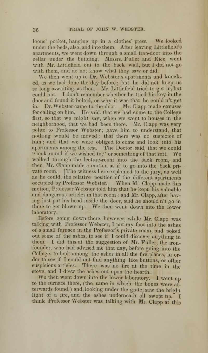 loons' pocket, hanging np in a clothes'-press. We looked under the beds, also, and into them. After leaving Littlefield's apartments, we went down through a small trap-door into the cellar under the building. Messrs. Fuller and Rice went with Mr. Littlefield out to the back wall, but I did not go with them, and do not know what they saw or did. We then went up to Dr. Webster s apartments and knock- ed, as we had done the day before ; but he did not keep us so long a-waiting, as then. Mr. Littlefield tried to get in, but could not. I don't remember whether he tried his key in the door and found it bolted, or why it was that he could n't get in. Dr. Webster came to the door. Mr. Clapp made excuses for calling on him. He said, that we had come to the College first, so that we might say, when we went to houses in the neighborhood, that we had been there. Mr. Clapp was very polite to Professor Webster; gave him to understand, that nothing would be moved; that there was no suspicion of him ; and that we were obliged to come and look into his apartments among the rest. The Doctor said, that we could  look round if we wished to, or something of that sort. We walked through the lecture-room into the back room, and then Mr. Clapp made a motion as if to go into the back pri- vate room. [The witness here explained to the jury, as well as he could, the relative position of the different apartments occupied by Professor Webster.] When Mr. Clapp made this motion, Professor Webster told him that he kept his valuable and dangerous articles in that room ; and Mr. Clapp, after hav- ing just put his head inside the door, said he should n't go in there to get blown up. We then went down into the lower laboratory. Before going down there, however, while Mr. Clapp was talking with Professor Webster, I put my foot into the ashes of a small furnace in the Professor's private room, and poked out some of the ashes, to see if I could discover anything in them. I did this at the suggestion of Mr. Fuller, the iron- founder, who had advised me that day, before going into the College, to look among the ashes in all the fire-places, in or- der to see if I could not find anything like buttons, or other suspicious articles. There was no fire at the time in the stove, and I drew the ashes out upon the hearth. We then went down into the lower laboratory. I went up to the furnace there, (the same in which the bones were af- terwards found,) and, looking under the grate, saw the bright light of a fire, and the ashes underneath all swept up. I think Professor Webster was talking with Mr. Clapp at this
