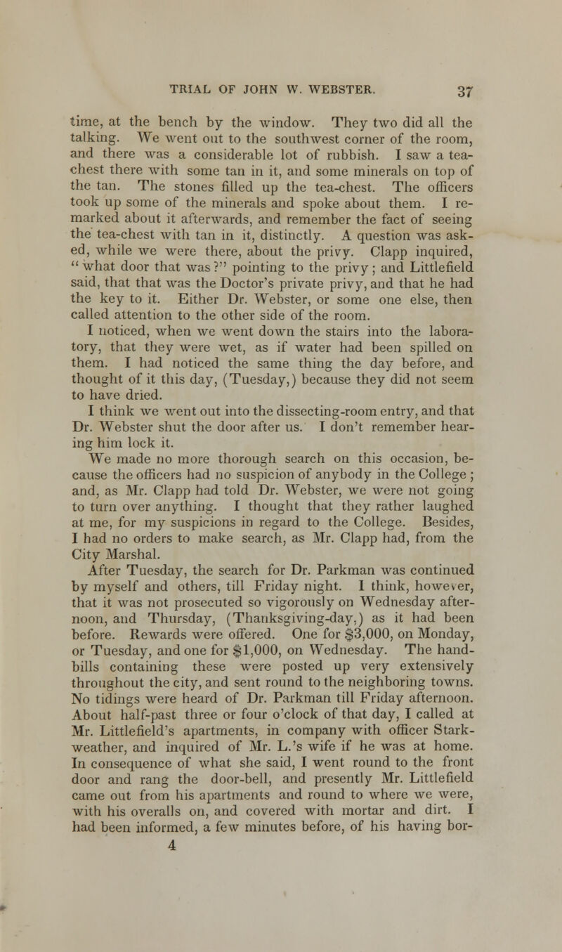 time, at the bench by the window. They two did all the talking. We went out to the southwest corner of the room, and there was a considerable lot of rubbish. I saw a tea- chest there with some tan in it, and some minerals on top of the tan. The stones filled up the tea-chest. The officers took up some of the minerals and spoke about them. I re- marked about it afterwards, and remember the fact of seeing the tea-chest with tan in it, distinctly. A question was ask- ed, while we were there, about the privy. Clapp inquired,  what door that was ? pointing to the privy; and Littlefield said, that that was the Doctor's private privy, and that he had the key to it. Either Dr. Webster, or some one else, then called attention to the other side of the room. I noticed, when we went down the stairs into the labora- tory, that they were wet, as if water had been spilled on them. I had noticed the same thing the day before, and thought of it this day, (Tuesday,) because they did not seem to have dried. I think we went out into the dissecting-room entry, and that Dr. Webster shut the door after us. I don't remember hear- ing him lock it. We made no more thorough search on this occasion, be- cause the officers had no suspicion of anybody in the College ; and, as Mr. Clapp had told Dr. Webster, we were not going to turn over anything. I thought that they rather laughed at me, for my suspicions in regard to the College. Besides, I had no orders to make search, as Mr. Clapp had, from the City Marshal. After Tuesday, the search for Dr. Parkman was continued by myself and others, till Friday night. 1 think, however, that it was not prosecuted so vigorously on Wednesday after- noon, and Thursday, (Thanksgiving-day.) as it had been before. Rewards were offered. One for $3,000, on Monday, or Tuesday, and one for $1,000, on Wednesday. The hand- bills containing these were posted up very extensively throughout the city, and sent round to the neighboring towns. No tidings were heard of Dr. Parkman till Friday afternoon. About half-past three or four o'clock of that day, I called at Mr. Littlefield's apartments, in company with officer Stark- weather, and inquired of Mr. L.'s wife if he was at home. In consequence of what she said, I went round to the front door and rang the door-bell, and presently Mr. Littlefield came out from his apartments and round to where we were, with his overalls on, and covered with mortar and dirt. I had been informed, a few minutes before, of his having bor- 4