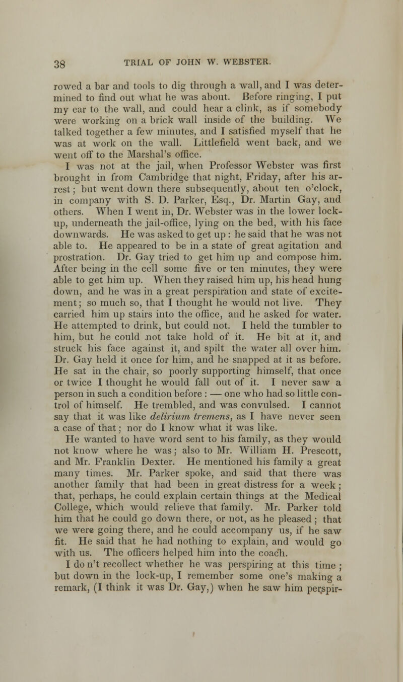 rowed a bar and tools to dig through a wall, and I was deter- mined to find out what he was about. Before ringing, I put my ear to the wall, and could hear a clink, as if somebody were working on a brick wall inside of the building. We talked together a few minutes, and I satisfied myself that he was at work on the wall. Littlefield went back, and we went off to the Marshal's office. I was not at the jail, when Professor Webster was first brought in from Cambridge that night, Friday, after his ar- rest ; but went down there subsequently, about ten o'clock, in company with S. D. Parker, Esq., Dr. Martin Gay, and others. When I went in, Dr. Webster was in the lower lock- up, underneath the jail-office, lying on the bed, with his face downwards. He was asked to get up : he said that he was not able to. He appeared to be in a state of great agitation and prostration. Dr. Gay tried to get him up and compose him. After being in the cell some five or ten minutes, they were able to get him up. When they raised him up, his head hung down, and he was in a great perspiration and state of excite- ment ; so much so, that I thought he would not live. They carried him up stairs into the office, and he asked for water. He attempted to drink, but could not. I held the tumbler to him, but he could not take hold of it. He bit at it, and struck his face against it, and spilt the water all over him. Dr. Gay held it once for him, and he snapped at it as before. He sat in the chair, so poorly supporting himself, that once or twice I thought he would fall out of it. I never saw a person in such a condition before : — one who had so little con- trol of himself. He trembled, and was convulsed. I cannot say that it was like delirium tremens, as I have never seen a case of that; nor do I know what it was like. He wanted to have word sent to his family, as they would not know where he was; also to Mr. William H. Prescott, and Mr. Franklin Dexter. He mentioned his family a great many times. Mr. Parker spoke, and said that there was another family that had been in great distress for a week ; that, perhaps, he could explain certain things at the Medical College, which would relieve that family. Mr. Parker told him that he could go down there, or not, as he pleased; that we were going there, and he could accompany us, if he saw fit. He said that he had nothing to explain, and would go with us. The officers helped him into the coach. I do n't recollect whether he was perspiring at this time ; but down in the lock-up, I remember some one's making a remark, (I think it was Dr. Gay,) when he saw him per^pir-