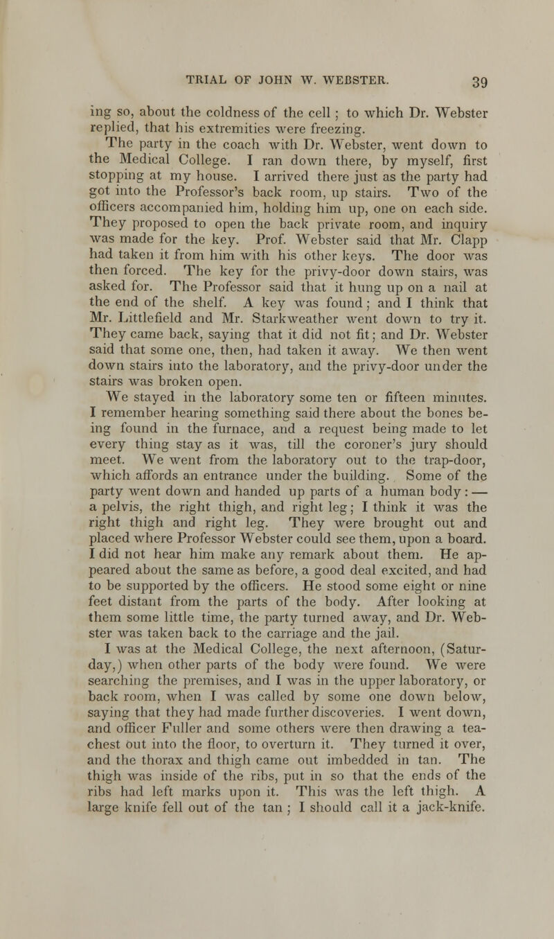 ing so, about the coldness of the cell; to which Dr. Webster replied, that his extremities were freezing. The party in the coach with Dr. Webster, went down to the Medical College. I ran down there, by myself, first stopping at my house. I arrived there just as the party had got into the Professor's back room, up stairs. Two of the officers accompanied him, holding him up, one on each side. They proposed to open the back private room, and inquiry was made for the key. Prof. Webster said that Mr. Clapp had taken it from him with his other keys. The door was then forced. The key for the privy-door down stairs, was asked for. The Professor said that it hung up on a nail at the end of the shelf. A key was found; and I think that Mr. Little field and Mr. Starkweather went down to try it. They came back, saying that it did not fit; and Dr. Webster said that some one, then, had taken it away. We then went down stairs into the laboratory, and the privy-door under the stairs was broken open. We stayed in the laboratory some ten or fifteen minutes. I remember hearing something said there about the bones be- ing found in the furnace, and a request being made to let every thing stay as it was, till the coroner's jury should meet. We went from the laboratory out to the trap-door, which affords an entrance under the building. Some of the party went down and handed up parts of a human body : — a pelvis, the right thigh, and right leg; I think it was the right thigh and right leg. They were brought out and placed where Professor Webster could see them, upon a board. I did not hear him make any remark about them. He ap- peared about the same as before, a good deal excited, and had to be supported by the officers. He stood some eight or nine feet distant from the parts of the body. After looking at them some little time, the party turned away, and Dr. Web- ster was taken back to the carriage and the jail. I was at the Medical College, the next afternoon, (Satur- day,) when other parts of the body were found. We were searching the premises, and I was in the upper laboratory, or back room, when I was called by some one down below, saying that they had made further discoveries. I went down, and officer Fuller and some others were then drawing a tea- chest Out into the floor, to overturn it. They turned it over, and the thorax and thigh came out imbedded in tan. The thigh was inside of the ribs, put in so that the ends of the ribs had left marks upon it. This was the left thigh. A large knife fell out of the tan ; I should call it a jack-knife.