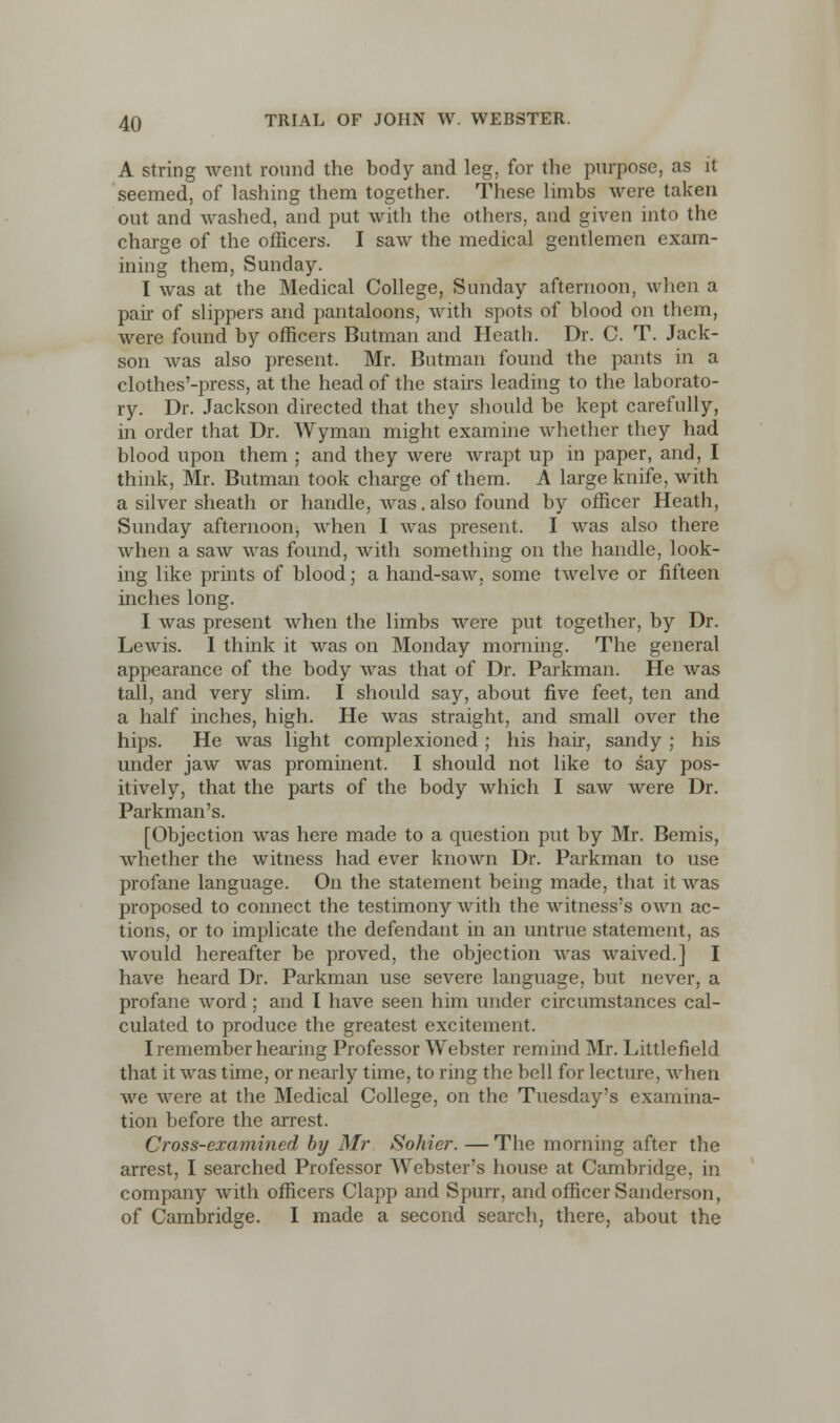 A string went round the body and leg, for the purpose, as it seemed, of lashing them together. These limbs were taken out and washed, and put with the others, and given into the charge of the officers. I saw the medical gentlemen exam- ining them, Sunday. I was at the Medical College, Sunday afternoon, when a pair of slippers and pantaloons, with spots of blood on them, were found by officers Butman and Heath. Dr. C. T. Jack- son was also present. Mr. Butman found the pants in a clothes'-press, at the head of the stairs leading to the laborato- ry. Dr. Jackson directed that they should be kept carefully, in order that Dr. Wyman might examine whether they had blood upon them ; and they were wrapt up in paper, and, I think, Mr. Butman took charge of them. A large knife, with a silver sheath or handle, was. also found by officer Heath, Sunday afternoon, when I was present. I was also there when a saw was found, with something on the handle, look- ing like prints of blood; a hand-saw, some twelve or fifteen inches long. I was present when the limbs were put together, by Dr. Lewis. I think it was on Monday morning. The general appearance of the body was that of Dr. Parkman. He was tall, and very slim. I should say, about five feet, ten and a half inches, high. He was straight, and small over the hips. He was light complexioned ; his hair, sandy ; his under jaw was prominent. I should not like to say pos- itively, that the parts of the body which I saw were Dr. Parkman's. [Objection was here made to a question put by Mr. Bemis, whether the witness had ever known Dr. Parkman to use profane language. On the statement being made, that it was proposed to connect the testimony with the witness's own ac- tions, or to implicate the defendant in an untrue statement, as would hereafter be proved, the objection was waived.] I have heard Dr. Parkman use severe language, but never, a profane word; and I have seen him under circumstances cal- culated to produce the greatest excitement. I remember hearing Professor Webster remind Mr. Littlefield that it was time, or nearly time, to ring the bell for lecture, when we were at the Medical College, on the Tuesday's examina- tion before the arrest. Cross-examined by Mr Sohier. —The morning after the arrest, I searched Professor Webster's house at Cambridge, in company with officers Clapp and Spurr, and officer Sanderson, of Cambridge. I made a second search, there, about the