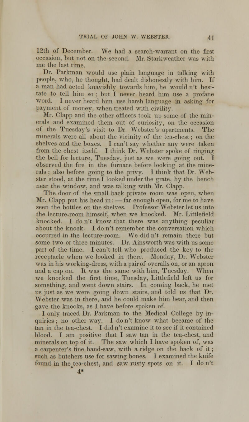 12th of December. We had a search-warrant on the first occasion, but not on the second. Mr. Starkweather was with me the last time. Dr. Parkman would use plain language in talking with people, who, he thought, had dealt dishonestly with him. If a man had acted knavishly towards him, he would n't hesi- tate to tell him so ; but I never heard him use a profane word. I never heard him use harsh language in asking for payment of money, when treated with civility. Mr. Clapp and the other officers took up some of the min- erals and examined them out of curiosity, on the occasion of the Tuesday's visit to Dr. Webster's apartments. The minerals were all about the vicinity of the tea-chest; on the shelves and the boxes. I can't say whether any were taken from the chest itself. I think Dr. Webster spoke of ringing the bell for lecture, Tuesday, just as we were going out. I observed the fire in the furnace before looking at the mine- rals ; also before going to the privy. I think that Dr. Web- ster stood, at the time I looked under the grate, by the bench near the window, and was talking with Mr. Clapp. The door of the small back private room was open, when Mr. Clapp put his head in: —far enough open, for me to have seen the bottles on the shelves. Professor Webster let us into the lecture-room himself, when we knocked. Mr. Littlefield knocked. I do n't know that there was anything peculiar about the knock. I do n't remember the conversation which occurred in the lecture-room. We did n't remain there but some two or three minutes. Dr. Ainsworth was with us some part of the time. I can't tell who produced the key to the receptacle when we looked in there. Monday, Dr. Webster was in his working-dress, with a pair of overalls on, or an apron and a cap on. It was the same with him, Tuesday. When we knocked the first time, Tuesday, Littlefield left us for something, and went down stairs. In coming back, he met us just as we were going down stairs, and told us that Dr. Webster was in there, and he could make him hear, and then gave the knocks, as I have before spoken of. I only traced Dr. Parkman to the Medical College by in- quiries ; no other way. I do n't know what became of the tan in the tea-chest. I did n't examine it to see if it contained blood. I am positive that I saw tan in the tea-chest, and minerals on top of it. The saw which I have spoken of, was a carpenter's fine hand-saw, with a ridge on the back of it; such as butchers use for sawing bones. I examined the knife found in the^tea-chest, and saw rusty spots on it. I do n't 4#